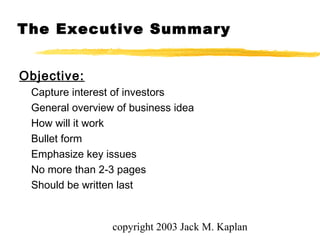 copyright 2003 Jack M. Kaplan
The Executive Summary
Objective:
Capture interest of investors
General overview of business idea
How will it work
Bullet form
Emphasize key issues
No more than 2-3 pages
Should be written last
 