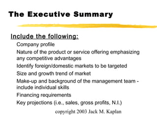 copyright 2003 Jack M. Kaplan
Include the following:
Company profile
Nature of the product or service offering emphasizing
any competitive advantages
Identify foreign/domestic markets to be targeted
Size and growth trend of market
Make-up and background of the management team -
include individual skills
Financing requirements
Key projections (i.e., sales, gross profits, N.I.)
The Executive Summary
 