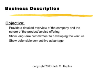 copyright 2003 Jack M. Kaplan
Business Description
Objective:
Provide a detailed overview of the company and the
nature of the product/service offering.
Show long-term commitment to developing the venture.
Show defensible competitive advantage.
 