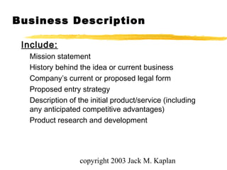copyright 2003 Jack M. Kaplan
Business Description
Include:
Mission statement
History behind the idea or current business
Company’s current or proposed legal form
Proposed entry strategy
Description of the initial product/service (including
any anticipated competitive advantages)
Product research and development
 