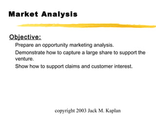 copyright 2003 Jack M. Kaplan
Market Analysis
Objective:
Prepare an opportunity marketing analysis.
Demonstrate how to capture a large share to support the
venture.
Show how to support claims and customer interest.
 