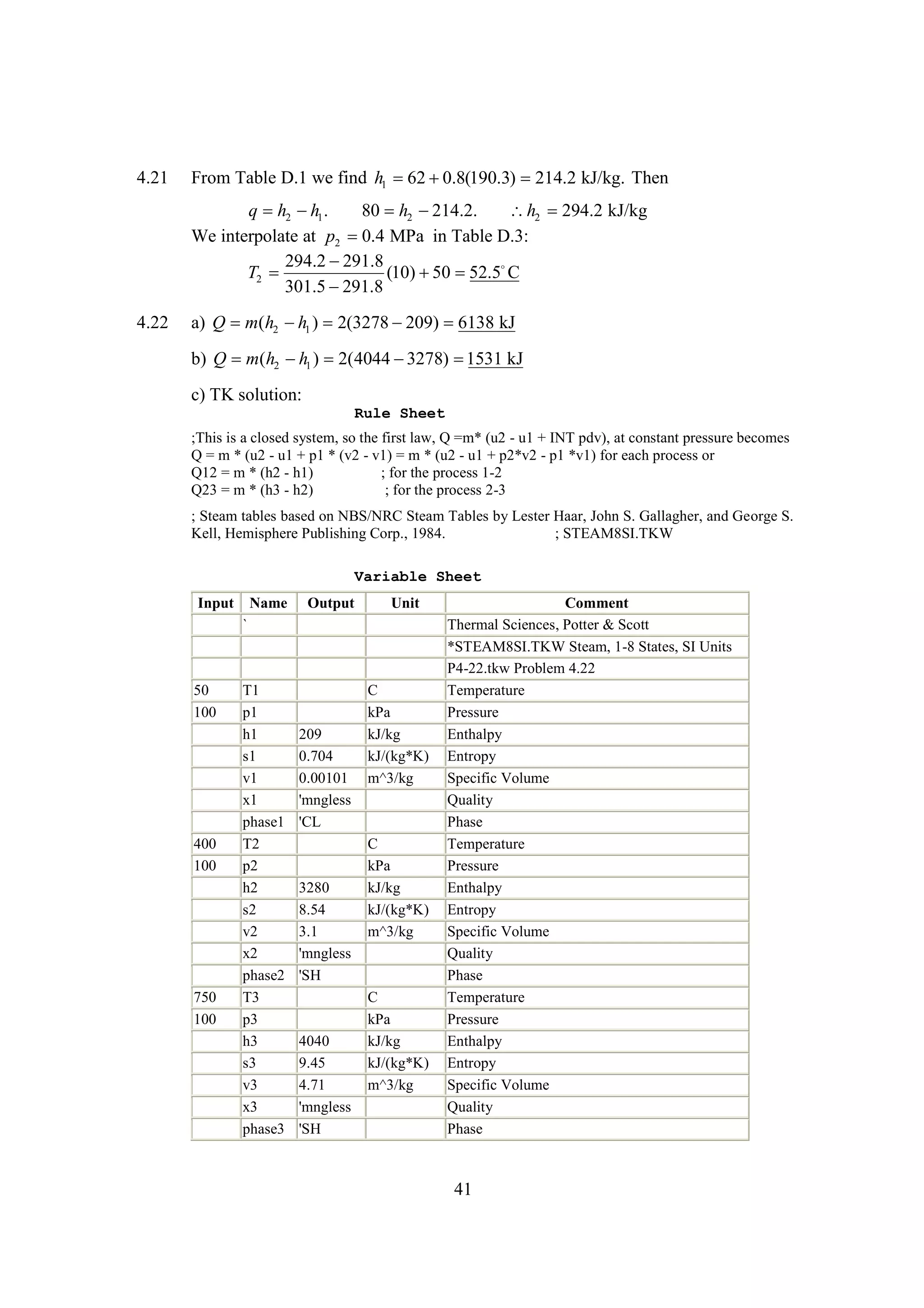 4.21

From Table D.1 we find h1  
62 0.8(190.3) 214.2 kJ/kg. Then

q h2  1 .
h
80 h2 
214.2.
h2 294.2 kJ/kg
We interpolate at p2 0.4 MPa in Table D.3:
294.2 
291.8
T2 
(10)  
50 52.5
C
301.5 
291.8
4.22

a) Q m(h2  1 ) 2(3278 
h
209) 
6138 kJ
b) Q m(h2  1 ) 2(4044 
h
3278) 
1531 kJ
c) TK solution:
Rule Sheet
;This is a closed system, so the first law, Q =m* (u2 - u1 + INT pdv), at constant pressure becomes
Q = m * (u2 - u1 + p1 * (v2 - v1) = m * (u2 - u1 + p2*v2 - p1 *v1) for each process or
Q12 = m * (h2 - h1)
; for the process 1-2
Q23 = m * (h3 - h2)
; for the process 2-3
; Steam tables based on NBS/NRC Steam Tables by Lester Haar, John S. Gallagher, and George S.
Kell, Hemisphere Publishing Corp., 1984.
; STEAM8SI.TKW
Variable Sheet
Input

Name

Output

Unit

`

50
100

400
100

750
100

T1
p1
h1
s1
v1
x1
phase1
T2
p2
h2
s2
v2
x2
phase2
T3
p3
h3
s3
v3
x3
phase3

209
0.704
0.00101
'mngless
'CL

3280
8.54
3.1
'mngless
'SH

4040
9.45
4.71
'mngless
'SH

C
kPa
kJ/kg
kJ/(kg*K)
m^3/kg

C
kPa
kJ/kg
kJ/(kg*K)
m^3/kg

C
kPa
kJ/kg
kJ/(kg*K)
m^3/kg

Comment
Thermal Sciences, Potter & Scott
*STEAM8SI.TKW Steam, 1-8 States, SI Units
P4-22.tkw Problem 4.22
Temperature
Pressure
Enthalpy
Entropy
Specific Volume
Quality
Phase
Temperature
Pressure
Enthalpy
Entropy
Specific Volume
Quality
Phase
Temperature
Pressure
Enthalpy
Entropy
Specific Volume
Quality
Phase

41

 
