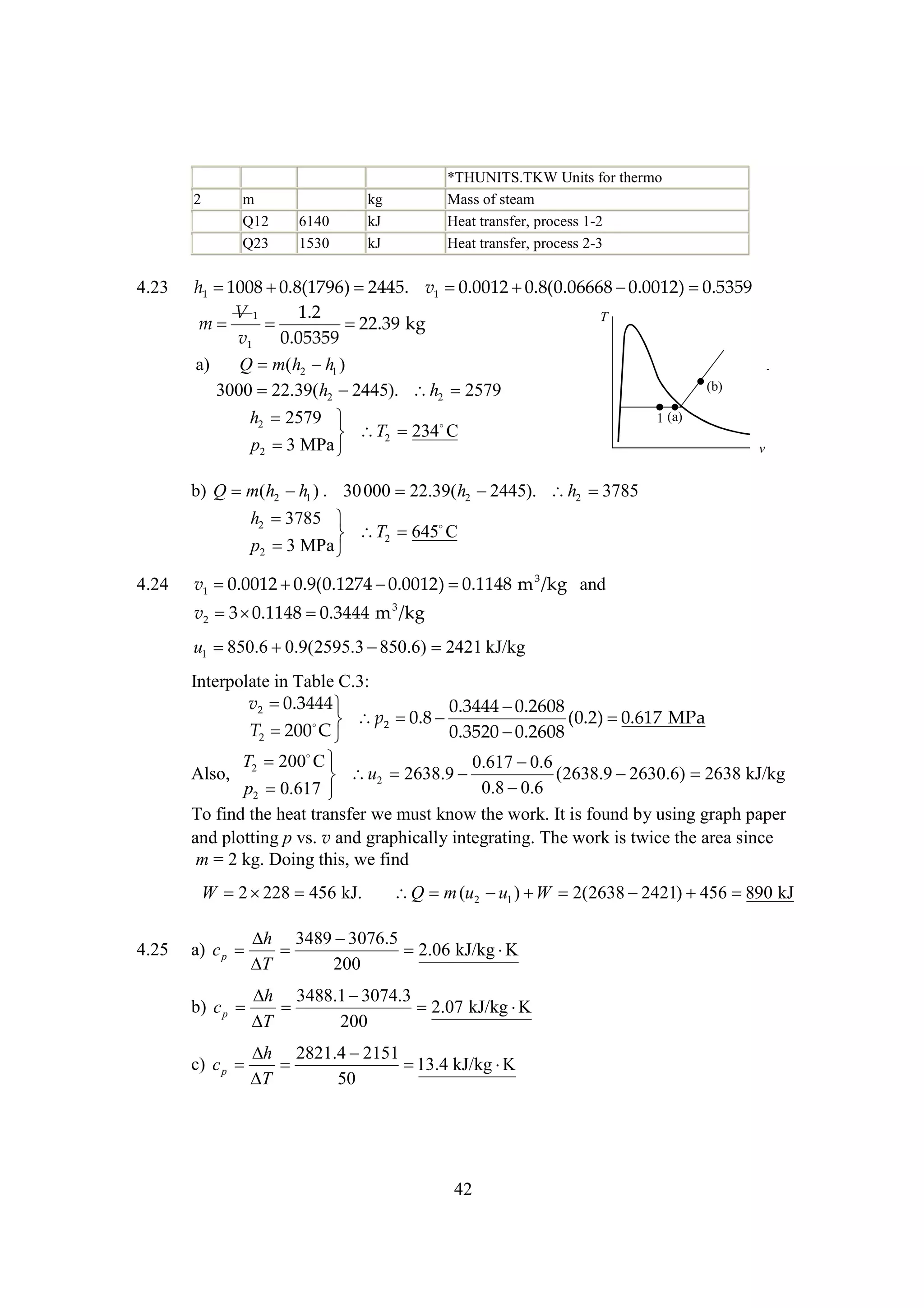 2

4.23

m
Q12
Q23

6140
1530

*THUNITS.TKW Units for thermo
Mass of steam
Heat transfer, process 1-2
Heat transfer, process 2-3

kg
kJ
kJ

h1 
1008 
0.8(1796) 
2445. v1 
0.0012 
0.8(0.06668 
0.0012) 
0.5359
V1
1.2
T
m


22.39 kg
v1
0.05359
a)
Q m(h2  1 )
h
(b)
3000 22.39(h2 
2445). h2 2579
h2 2579 

 T2 234 C
p2  MPa 
3

1 (a)
v

b) Q m(h2  1 ) . 30 000 22.39(h2 
h
2445). h2 
3785
h2 
3785 

 T2 645 C
p2  MPa 
3
4.24

v1 
0.0012 
0.9(0.1274 
0.0012) 
0.1148 m 3 /kg and
v2  
3 0.1148 
0.3444 m 3 /kg

u1 
850.6 
0.9(2595.3 
850.6) 2421 kJ/kg
Interpolate in Table C.3:
v2 
0.3444 
0.3444 
0.2608
0.8 
(0.2) 
0.617 MPa
  p2 
T2 
200 C 
0.3520 
0.2608
T 200 
C
0.617 
0.6
Also, 2
(2638.9 
2630.6) 2638 kJ/kg
 u2 2638.9 
0.8 
0.6
p2 
0.617 
To find the heat transfer we must know the work. It is found by using graph paper
and plotting p vs. v and graphically integrating. The work is twice the area since
m = 2 kg. Doing this, we find

W 2  456 kJ.
228
4.25

Q m (u2  1 )  2(2638 
u
W
2421) 
456 
890 kJ

 3489 
h
3076.5
a) c p 

2.06 kJ/kg 
K

T
200

 3488.1 
h
3074.3
b) c p 

2.07 kJ/kg 
K

T
200
 2821.4 
h
2151
c) c p 


13.4 kJ/kg 
K

T
50

42

 