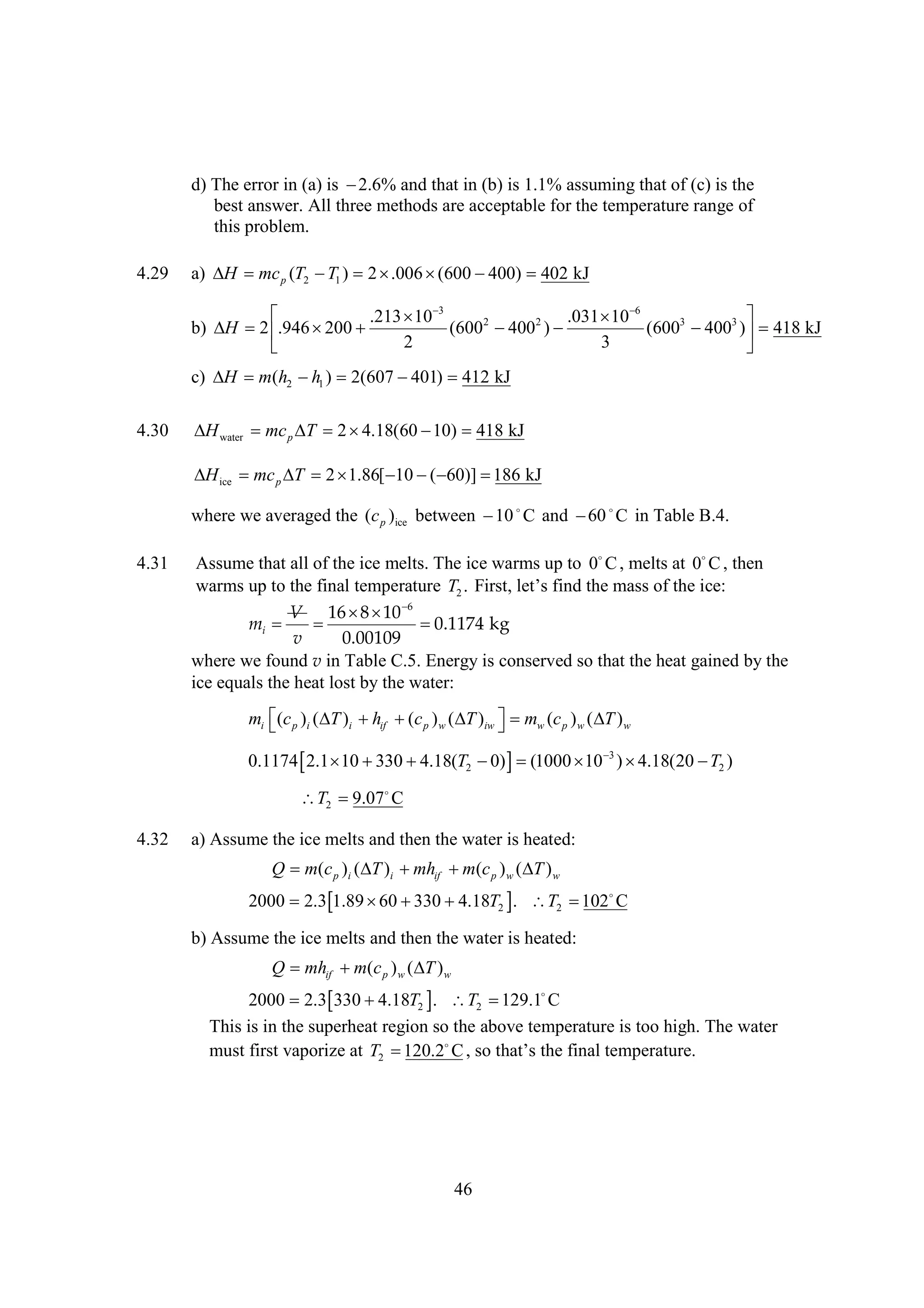 d) The error in (a) is 
2.6% and that in (b) is 1.1% assuming that of (c) is the
best answer. All three methods are acceptable for the temperature range of
this problem.
4.29

a)  mc p (T2  1 ) 2 
H
T
.006 
(600 
400) 402 kJ


.213  
10 3
.031  
10 6
b)  2   
H
.946 200
(6002  2 ) 
400
(6003  3 )  418 kJ
400 
2
3


c)  m(h2  1 ) 2(607 
H
h
401) 412 kJ

4.30

 water mc p  2 
H
T
4.18(60  418 kJ
10)
 ice mc p  2 
H
T
1.86[   kJ
10 ( 60)] 186
where we averaged the (c p )ice between   and   in Table B.4.
10 C
60 C

4.31

Assume that all of the ice melts. The ice warms up to 0 , melts at 0 , then
C
C
warms up to the final temperature T2 . Fr, t f dh m so t ice:
it e si t as fh
s l’ n e
e

6
V 16  
8 10
mi  

0.1174 kg
v
0.00109
where we found v in Table C.5. Energy is conserved so that the heat gained by the
ice equals the heat lost by the water:
mi  p )i ( )i  if  c p ) w (  )iw  mw (c p ) w (  ) w
(c
T
h (
T 

T


0.1174    
2.1 10 330 4.18(T2   (1000   ) 
0) 
10 3 4.18(20  2 )
T
T2 
9.07
C
4.32

a) Assume the ice melts and then the water is heated:
Q m(c p )i ( )i  if  (c p ) w (  ) w
T
mh m
T
2000 2.3    T2  T2  
1.89 60 330 4.18 .
102 C

b) Assume the ice melts and then the water is heated:
Q mhif  (c p ) w ( ) w
m
T
2000 2.3  T2  T2 
330 4.18 .
129.1
C
This is in the superheat region so the above temperature is too high. The water
must first vaporize at T2 
as e n m a r
120.2 ,o ht t f at pr ue
C s t ’ h i le e t .

46

 