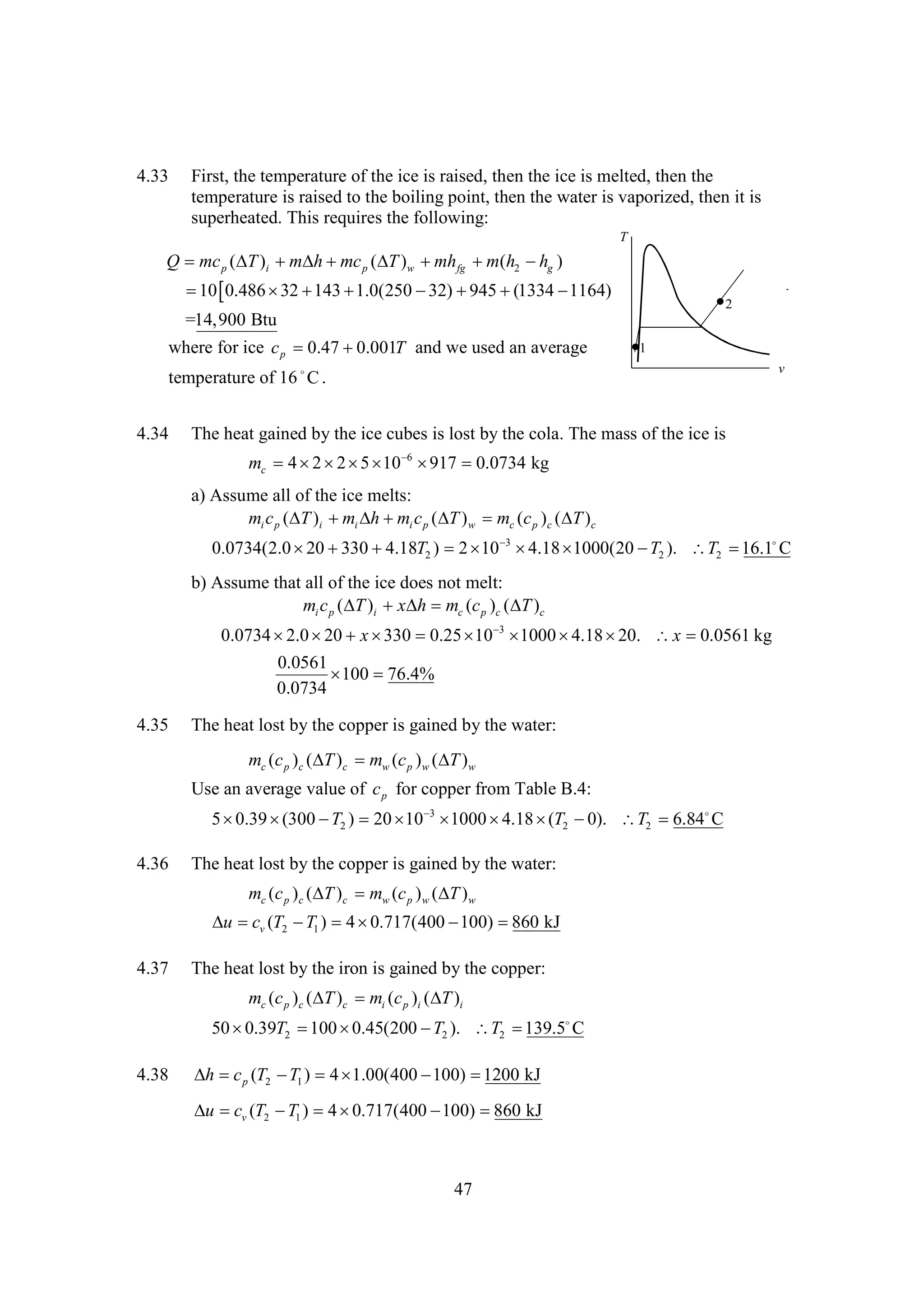 4.33

First, the temperature of the ice is raised, then the ice is melted, then the
temperature is raised to the boiling point, then the water is vaporized, then it is
superheated. This requires the following:
T

Q mc p ( )i    p ( )w  fg  (h2  g )
T
m h mc T
mh
m
h

 
10 0.486   
32 143 1.0(250   
32) 945 (1334 
1164)

2

=14,900 Btu
where for ice c p 
0.47 
0.001T and we used an average

1

temperature of 16  .
C
4.34

v

The heat gained by the ice cubes is lost by the cola. The mass of the ice is
mc 4       0.0734 kg
2 2 5 10 6 917
a) Assume all of the ice melts:
mi c p ( )i  i   i c p (  ) w mc (c p )c (  )c
T
m h m
T
T
0.0734(2.0    T2 ) 2   
20 330 4.18
10 3 4.18 
1000(20  2 ). T2  
T
16.1 C
b) Assume that all of the ice does not melt:
mi c p ( )i x mc (c p )c ( )c
T
h
T
0.0734   x  
2.0 20
330 0.25   
10 3 1000 
4.18 
20. x 
0.0561 kg
0.0561
 
100 76.4%
0.0734

4.35

The heat lost by the copper is gained by the water:
mc (c p )c ( )c mw (c p ) w ( ) w
T
T
Use an average value of c p for copper from Table B.4:
5
0.39 
(300  2 ) 20   
T
10 3 1000 
4.18 T2 
(
0). T2 
6.84
C

4.36

The heat lost by the copper is gained by the water:
mc (c p )c (  )c mw (c p ) w (  ) w
T
T

  v (T2  1 ) 4 
u c
T
0.717(400 
100) 
860 kJ
4.37

The heat lost by the iron is gained by the copper:
mc (c p )c ( )c mi (c p )i ( )i
T
T
50  T2  
0.39
100 0.45(200  2 ). T2 
T
139.5
C

4.38

  p (T2  1 ) 4 
h c
T
1.00(400 
100) 
1200 kJ
  v (T2  1 ) 4 
u c
T
0.717(400 
100) 
860 kJ

47

 