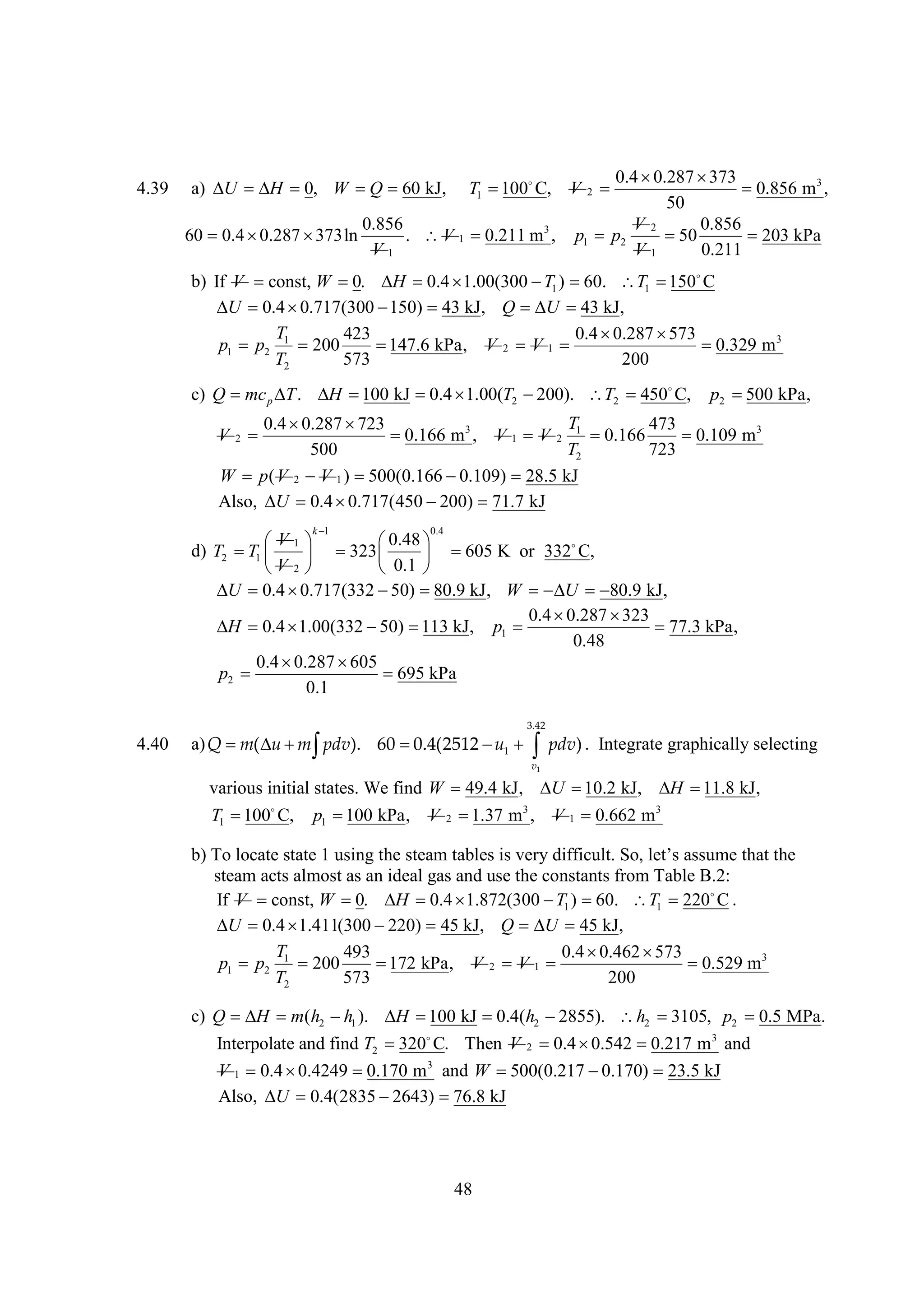 4.39

a)   0, W   kJ,
U
H
Q 60
60 0.4 
0.287 
373ln

T1  
100 C,

0.4 
0.287 
373

0.856 m3 ,
50
V2
0.856
p1 p2

50
203 kPa
V1
0.211

V

0.856
. V 1 
0.211 m3 ,
V1

2

b) If V const, W    
0.
H 0.4 1.00(300  1 ) 
T
60. T1  
150 C
 0.4 
U
0.717(300 
150) 43 kJ, Q  43 kJ,
U
T
423
0.4 
0.287 
573
p1 p2 1 200

147.6 kPa, V 2 V 1 

0.329 m 3
T2
573
200
c) Q mc p  .   kJ  
T
H 100
0.4 1.00(T2 
200). T2  
450 C,

p2 
500 kPa,

T
0.4 
0.287 
723
473


0.166 m3 , V 1 V 2 1 
0.166

0.109 m3
500
T2
723
W p ( V 2 V 1 ) 
500(0.166 
0.109) 28.5 kJ
Also,  0.4 
U
0.717(450 
200) 
71.7 kJ

V

2

k
1

0.4

V
0.48
 1
 
d) T2  1      
T
323
605 K or 332
C,
V2
0.1 


 0.4 
U
0.717(332  
50) 80.9 kJ, W  U 

80.9 kJ,
0.4 
0.287 
323
 0.4 
H
1.00(332   kJ, p1 
50) 113

77.3 kPa,
0.48
0.4 
0.287 
605
p2 

695 kPa
0.1
3.42

4.40

a) Q  (    ). 60 
m u m pdv
0.4(2512  1   ) . Integrate graphically selecting
u
pdv
v1

various initial states. We find W 49.4 kJ,  
U 10.2 kJ,  
H 11.8 kJ,
T1  
100 C,

p1  kPa,
100

V

2


1.37 m3 ,

V 1 0.662 m3

b) To locate state 1 using the t mt l ivr d f u . ol’asm t th
s a a e s e ii l S , t s eh t
e
bs
y fc t
es u
a e
steam acts almost as an ideal gas and use the constants from Table B.2:
If V const, W    
0.
H 0.4 1.872(300  1 ) 
T
60. T1 220 .
C
 0.4 
U
1.411(300 
220) 45 kJ, Q  45 kJ,
U
T
493
0.4 
0.462 
573
p1 p2 1 200
 kPa, V 2 V 1 
172
0.529 m3
T2
573
200
c) Q  m(h2  1 ).   kJ  h2 
H
h
H 100
0.4(
2855). h2 
3105, p2  MPa.
0.5
Interpolate and find T2  
320 C. Then V 2  
0.4 0.542 
0.217 m3 and
V 1 0.4 
0.4249 
0.170 m3 and W 
500(0.217 
0.170) 23.5 kJ
Also,  0.4(2835 
U
2643) 
76.8 kJ

48

 