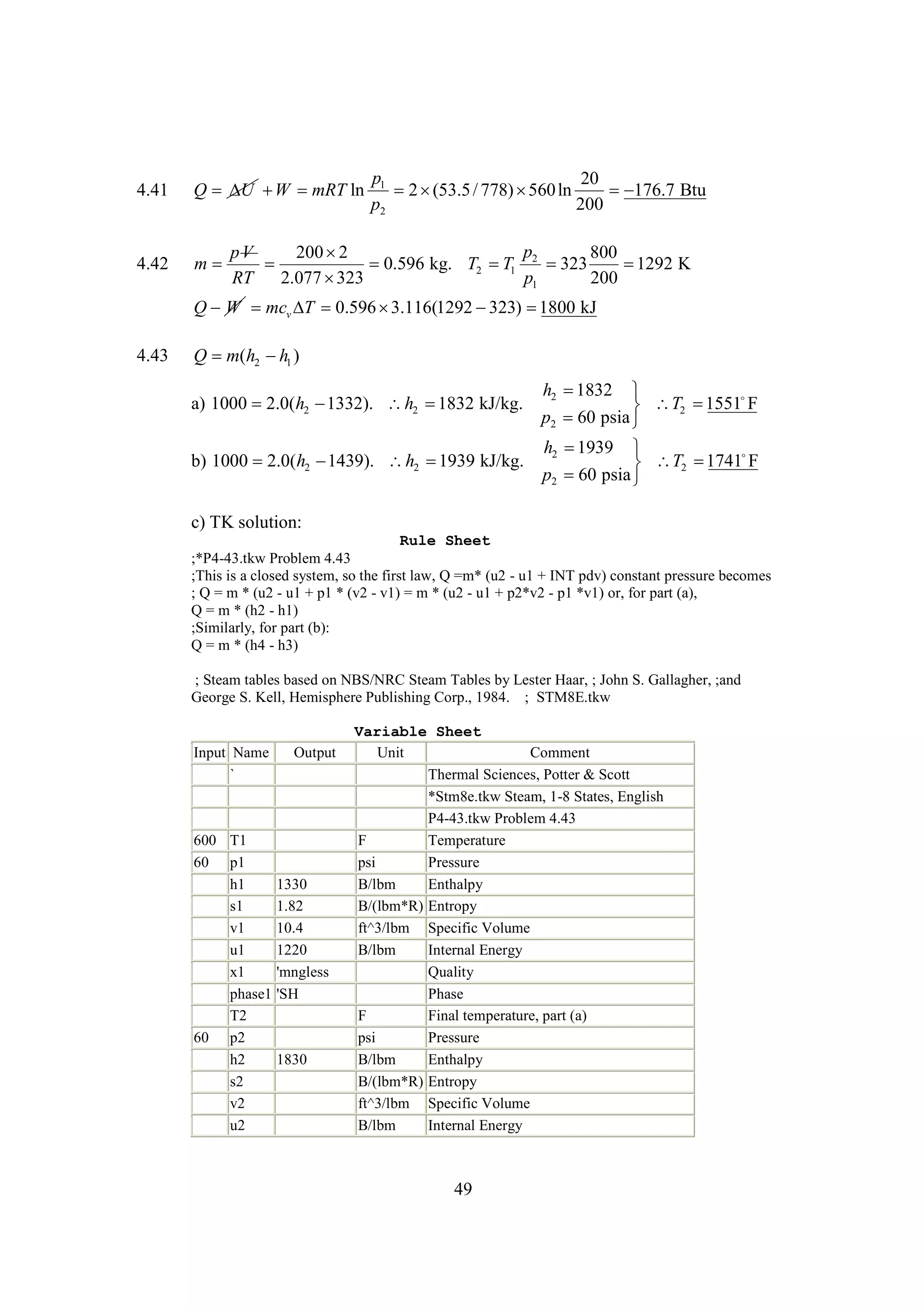 4.41

Q   mRT ln
U W

4.42

m

p1
20
2 
(53.5 / 778)  ln
560

176.7 Btu
p2
200

p
pV
200 
2
800

0.596 kg. T2  1 2 
T
323

1292 K
RT
2.077 
323
p1
200

Q W mcv  0.596 
T
3.116(1292 
323) 
1800 kJ

4.43

Q m(h2  1 )
h
h2 
1832


1551F
 T2 
p2 60 psia 
h2 
1939 
b) 1000 2.0(h2 
1439). h2 
1939 kJ/kg.
1741
F
 T2 
p2  psia 
60
a) 1000 2.0(h2 
1332). h2 
1832 kJ/kg.

c) TK solution:
Rule Sheet
;*P4-43.tkw Problem 4.43
;This is a closed system, so the first law, Q =m* (u2 - u1 + INT pdv) constant pressure becomes
; Q = m * (u2 - u1 + p1 * (v2 - v1) = m * (u2 - u1 + p2*v2 - p1 *v1) or, for part (a),
Q = m * (h2 - h1)
;Similarly, for part (b):
Q = m * (h4 - h3)
; Steam tables based on NBS/NRC Steam Tables by Lester Haar, ; John S. Gallagher, ;and
George S. Kell, Hemisphere Publishing Corp., 1984. ; STM8E.tkw

Input Name
`

600 T1
60 p1
h1
s1
v1
u1
x1
phase1
T2
60 p2
h2
s2
v2
u2

Output

1330
1.82
10.4
1220
'mngless
'SH

1830

Variable Sheet
Unit
Comment
Thermal Sciences, Potter & Scott
*Stm8e.tkw Steam, 1-8 States, English
P4-43.tkw Problem 4.43
F
Temperature
psi
Pressure
B/lbm
Enthalpy
B/(lbm*R) Entropy
ft^3/lbm Specific Volume
B/lbm
Internal Energy
Quality
Phase
F
Final temperature, part (a)
psi
Pressure
B/lbm
Enthalpy
B/(lbm*R) Entropy
ft^3/lbm Specific Volume
B/lbm
Internal Energy

49

 