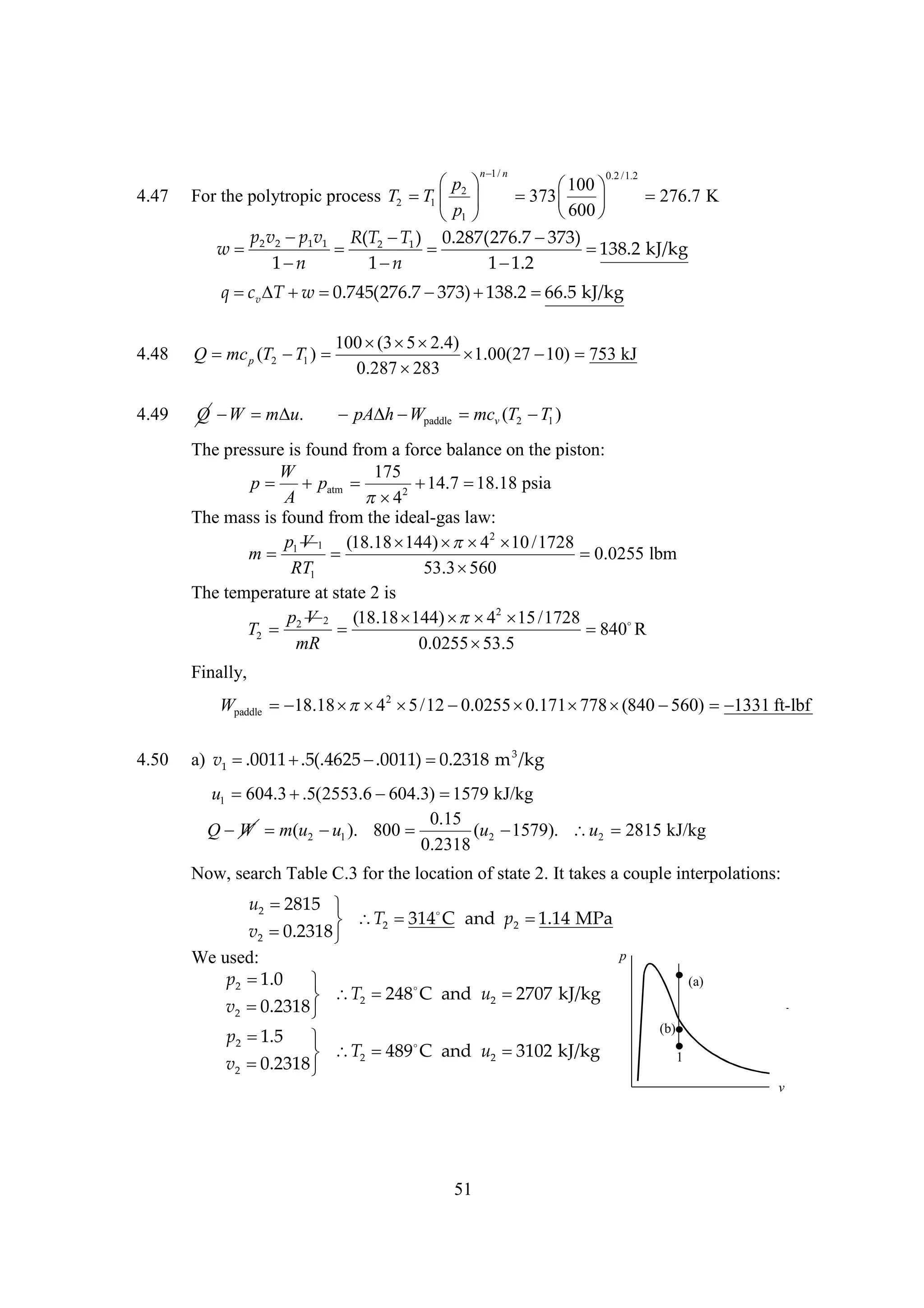 n n
1/

4.47

 
p
100
 
For the polytropic process T2  1  2    
T
373
276.7 K
p
600
 
1 
p v  1v1 R(T2  1 ) 0.287(276.7 
p
T
373)
w 2 2



138.2 kJ/kg
1
n
1
n
1
1.2
0.2 /1.2

q  v  
c T w 0.745(276.7 
373) 
138.2 
66.5 kJ/kg
4.48

100   
(3 5 2.4)
Q mc p (T2  1 ) 
T

1.00(27  
10) 753 kJ
0.287 
283

4.49

Q  m .
W
u

pA  paddle mcv (T2  1 )
h W
T

The pressure is found from a force balance on the piston:
W
175
p  patm 

14.7 
18.18 psia
A
 2
4
The mass is found from the ideal-gas law:
p1 V 1 (18.18 
144)   2  /1728
 4 10
m


0.0255 lbm
RT1
53.3 
560
The temperature at state 2 is
p V 2 (18.18 
144)   2  /1728
 4 15
T2  2

 R
840
mR
0.0255 
53.5
Finally,

Wpaddle 
18.18   2  /12 
 4 5
0.0255 
0.171  
778 (840 
560) 
1331 ft-lbf
4.50

a) v1 
.0011 
.5(.4625 
.0011) 
0.2318 m 3 /kg

u1 
604.3 
.5(2553.6 
604.3) 
1579 kJ/kg
0.15
Q W m(u2  1 ). 800 
u
(u2 
1579). u2 2815 kJ/kg
0.2318
Now, search Table C.3 for the location of state 2. It takes a couple interpolations:
u2 
2815 
314 and p2 
C
1.14 MPa
 T2 
v2 
0.2318 
We used:
p2 
1.0

248 and u2 
C
2707 kJ/kg
 T2 
v2 
0.2318 
p2 
1.5


489 and u2 
C
3102 kJ/kg
 T2 
v2 
0.2318 

p
(a)

(b)
1
v

51

 