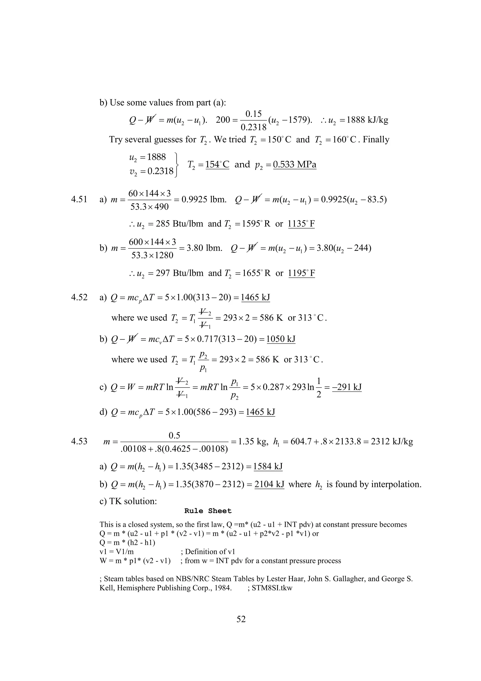 b) Use some values from part (a):

0.15
Q W m(u2  1 ). 200 
u
(u2 
1579). u2 
1888 kJ/kg
0.2318
Try several guesses for T2 . We tried T2   and T2   . Finally
150 C
160 C
u2 
1888 
154 and p2 
C
0.533 MPa
T 
v2 
0.2318  2
4.51

60  
144 3
a) m 
0.9925 lbm. Q W m(u2  1 ) 
u
0.9925(u2 
83.5)
53.3 
490

u2 285 Btu/lbm and T2 
1595R or 1135F
600  
144 3
b) m 

3.80 lbm. Q W m(u2  1 ) 
u
3.80(u2 
244)
53.3 
1280

u2 297 Btu/lbm and T2 
1655R or 1195F
4.52

a) Q mc p   
T 5 1.00(313  
20) 1465 kJ
V2
293  
2 586 K or 313  .
C
V1
b) Q W mcv   
T 5 0.717(313  
20) 1050 kJ

where we used T2  1
T

p2
293  
2 586 K or 313  .
C
p1
p
1
mRT ln 1  
5 0.287 
293ln  kJ
291
p2
2

where we used T2  1
T
c) Q  mRT ln
W

V2
V1

d) Q mc p   
T 5 1.00(586 
293) 
1465 kJ
4.53

0.5
m

1.35 kg, h1 
604.7  
.8 2133.8 2312 kJ/kg
.00108 
.8(0.4625 
.00108)

a) Q m(h2  1 ) 
h
1.35(3485 
2312) 
1584 kJ
b) Q m(h2  1 ) 
h
1.35(3870 
2312) 2104 kJ where h2 is found by interpolation.
c) TK solution:
Rule Sheet
This is a closed system, so the first law, Q =m* (u2 - u1 + INT pdv) at constant pressure becomes
Q = m * (u2 - u1 + p1 * (v2 - v1) = m * (u2 - u1 + p2*v2 - p1 *v1) or
Q = m * (h2 - h1)
v1 = V1/m
; Definition of v1
W = m * p1* (v2 - v1) ; from w = INT pdv for a constant pressure process
; Steam tables based on NBS/NRC Steam Tables by Lester Haar, John S. Gallagher, and George S.
Kell, Hemisphere Publishing Corp., 1984.
; STM8SI.tkw

52

 