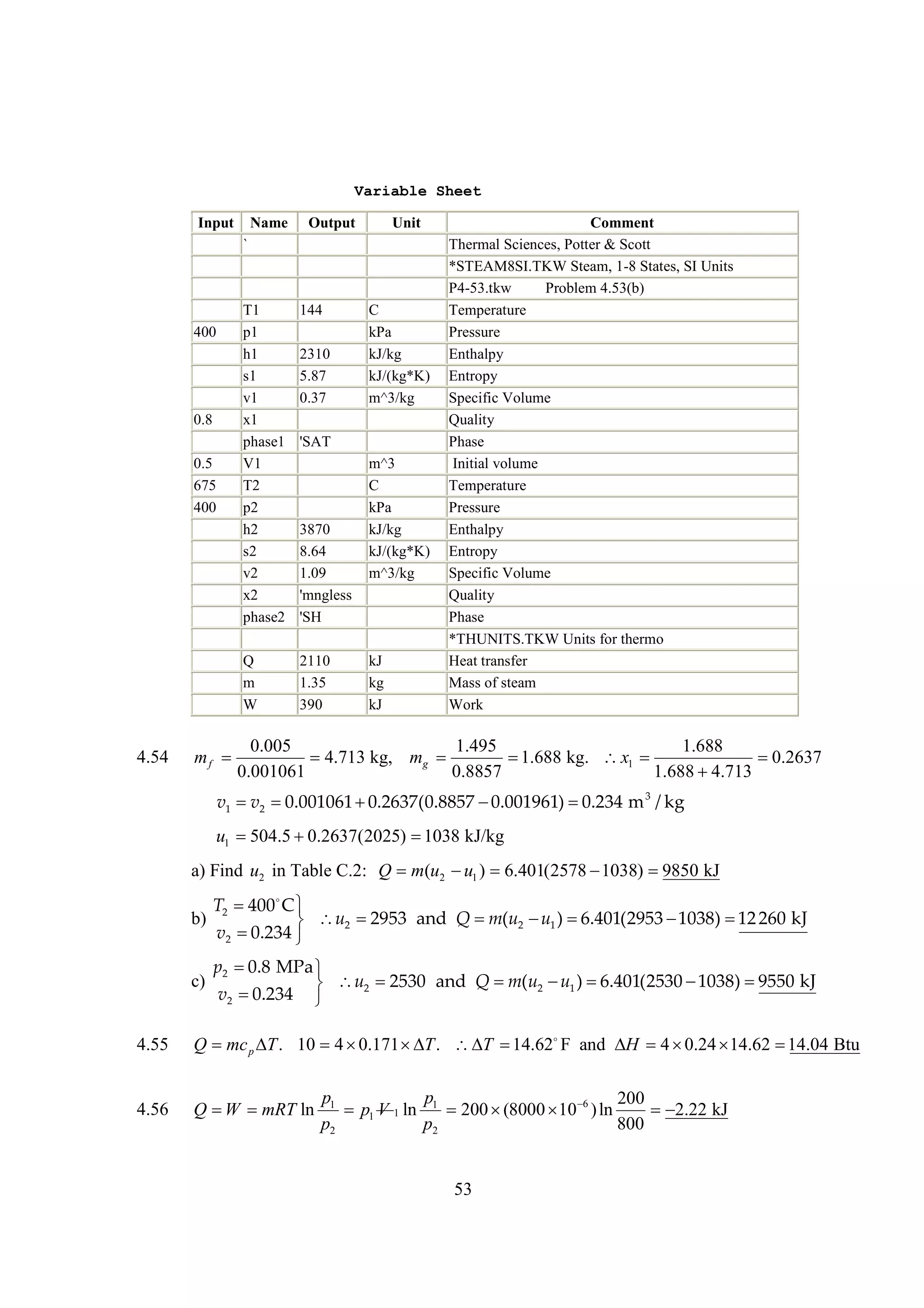 Variable Sheet
Input

Name

Output

Unit

`

0.8
0.5
675
400

4.54

144

Q
m
W

400

T1
p1
h1
s1
v1
x1
phase1
V1
T2
p2
h2
s2
v2
x2
phase2

2110
1.35
390

2310
5.87
0.37

C
kPa
kJ/kg
kJ/(kg*K)
m^3/kg

'SAT

3870
8.64
1.09
'mngless
'SH

m^3
C
kPa
kJ/kg
kJ/(kg*K)
m^3/kg

kJ
kg
kJ

Comment
Thermal Sciences, Potter & Scott
*STEAM8SI.TKW Steam, 1-8 States, SI Units
P4-53.tkw
Problem 4.53(b)
Temperature
Pressure
Enthalpy
Entropy
Specific Volume
Quality
Phase
Initial volume
Temperature
Pressure
Enthalpy
Entropy
Specific Volume
Quality
Phase
*THUNITS.TKW Units for thermo
Heat transfer
Mass of steam
Work

0.005
1.495
1.688
mf 
4.713 kg, mg 

1.688 kg. x1 

0.2637
0.001061
0.8857
1.688 
4.713

v1  2 
v 0.001061 
0.2637(0.8857 
0.001961) 
0.234 m 3 / kg

u1 
504.5 
0.2637(2025) 
1038 kJ/kg
a) Find u2 in Table C.2: Q m(u2  1 ) 
u
6.401(2578 
1038) 
9850 kJ
b)

T2   
400 C
2953 and Q  (u2  1 ) 
m
u
6.401(2953 
1038)  260 kJ
12
 u2 
v2 
0.234 

c)

p2  MPa 
0.8
2530 and Q  (u2  1 ) 
m
u
6.401(2530 
1038) 
9550 kJ
 u2 
v2 
0.234 

4.55

Q mc p  . 10 4 
T
0.171  T .  

T 14.62F and  4 
H
0.24 
14.62 
14.04 Btu

4.56

Q  mRT ln
W

p1
p
200
p1 V 1 ln 1 200 
(8000   ) ln
10 6

2.22 kJ
p2
p2
800

53

 