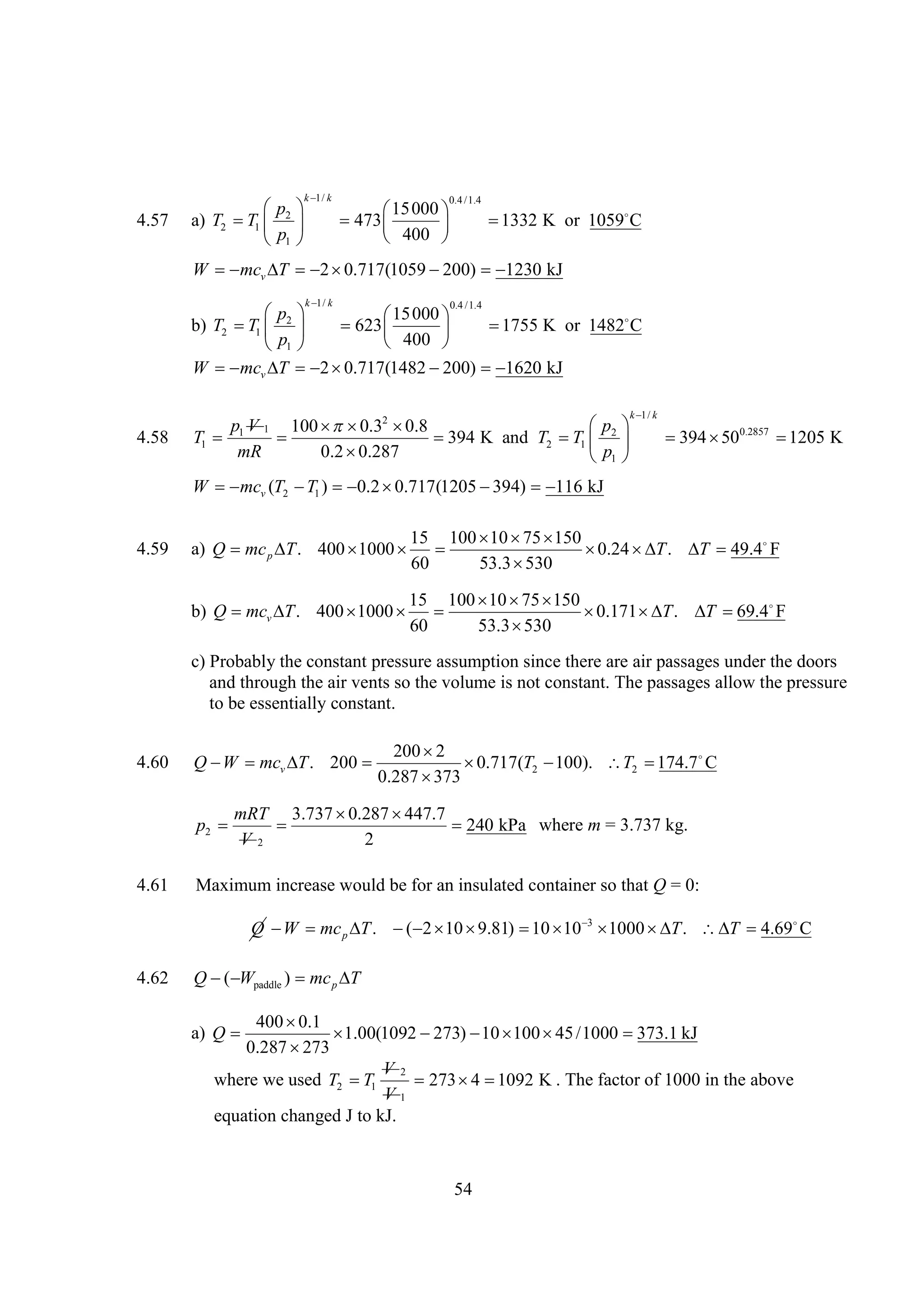 k k
1/

4.57

 
p
a) T2  1  2 
T
p
1 

0.4 /1.4

15000 

473 

 400 


1332 K or 1059
C

W  v   
mc T
2 0.717(1059 
200) 
1230 kJ
k k
1/

 
p
15000 

b) T2  1  2  623 
T

1755 K or 1482
C

p
 400 
1 
W  v   
mc T
2 0.717(1482 
200) 
1620 kJ
0.4 /1.4

k k
1/

4.58

 
p V 1 100   2 
p
 0.3 0.8
T1  1


394 K and T2  1  2 
T
mR
0.2 
0.287
p
1 

  0.2857 
394 50
1205 K

W  v (T2  1 )  
mc
T
0.2 0.717(1205 
394)  kJ
116
4.59

15 100   
10 75 150
a) Q mc p  . 400 
T
1000  

0.24  T .  49.4F

T
60
53.3 
530

15 100   
10 75 150
b) Q mcv  . 400 
T
1000  

0.171  T .  

T 69.4
F
60
53.3 
530
c) Probably the constant pressure assumption since there are air passages under the doors
and through the air vents so the volume is not constant. The passages allow the pressure
to be essentially constant.
4.60

200 
2
Q  mcv  . 200 
W
T

0.717(T2 
100). T2 
174.7 
C
0.287 
373
mRT 3.737 
0.287 
447.7
p2 

240 kPa where m = 3.737 kg.
V2
2

4.61

Maximum increase would be for an insulated container so that Q = 0:
Q  mc p  .   
W
T
( 2 10 9.81)    
10 10 3 1000  T .  4.69

T
C

4.62

Q  paddle ) mc p 
( W
T
400 
0.1
a) Q 

1.00(1092 
273)    /1000 
10 100 45
373.1 kJ
0.287 
273
V2
where we used T2  1
T
273  
4 1092 K . The factor of 1000 in the above
V1
equation changed J to kJ.

54

 