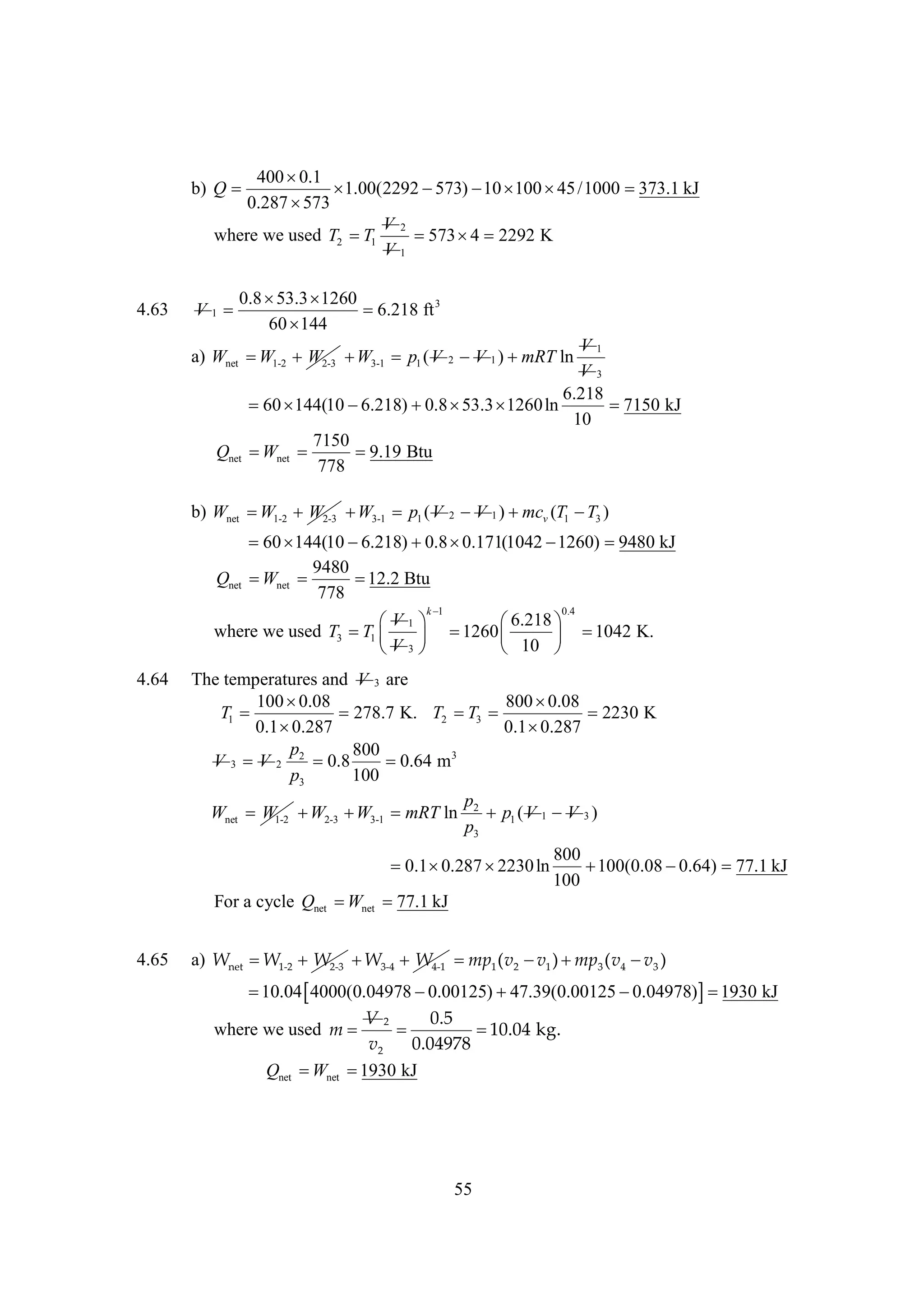 400 
0.1
b) Q 

1.00(2292 
573)    /1000 
10 100 45
373.1 kJ
0.287 
573
V2
where we used T2  1
T
  2292 K
573 4
V1
4.63

0.8 
53.3 
1260
V1

6.218 ft 3
60 
144
V1
V3
6.218
 
60 144(10 
6.218)  
0.8 53.3 
1260 ln

7150 kJ
10
7150
 net 
W

9.19 Btu
778

a) Wnet  1-2 W2-3  3-1 p1 ( V 2 V 1 ) 
W
W
mRT ln

Qnet

b) Wnet  1-2 W2-3  3-1 p1 ( V 2 V 1 )  v (T1  3 )
W
W
mc
T

 
60 144(10 
6.218)  
0.8 0.171(1042 
1260) 
9480 kJ
9480
Qnet  net 
W

12.2 Btu
778
k
1
0.4
V
6.218 
 1

where we used T3  1   
T
1260 
1042 K.
 
V
 3
 10 
4.64

The temperatures and V 3 are
100 
0.08
800 
0.08
T1 
278.7 K. T2  3 
T
2230 K
0.1 
0.287
0.1 
0.287
p
800
V 3 V 2 2 0.8

0.64 m3
p3
100
p
Wnet W1-2  2-3  3-1 mRT ln 2 p1 ( V 1 V 3 )
W
W
p3
 
0.1 0.287 
2230 ln
For a cycle Qnet  net 
W
77.1 kJ

4.65

800

100(0.08 
0.64) 
77.1 kJ
100

a) Wnet  1-2 W2-3  3-4 W4-1  1 ( v2  1 )  3 ( v4  3 )
W
W
mp
v
mp
v


10.04 
4000(0.04978 
0.00125) 
47.39(0.00125 
0.04978) 1930 kJ

V2
0.5
where we used m 


10.04 kg.
v2
0.04978
Qnet  net 
W
1930 kJ

55

 