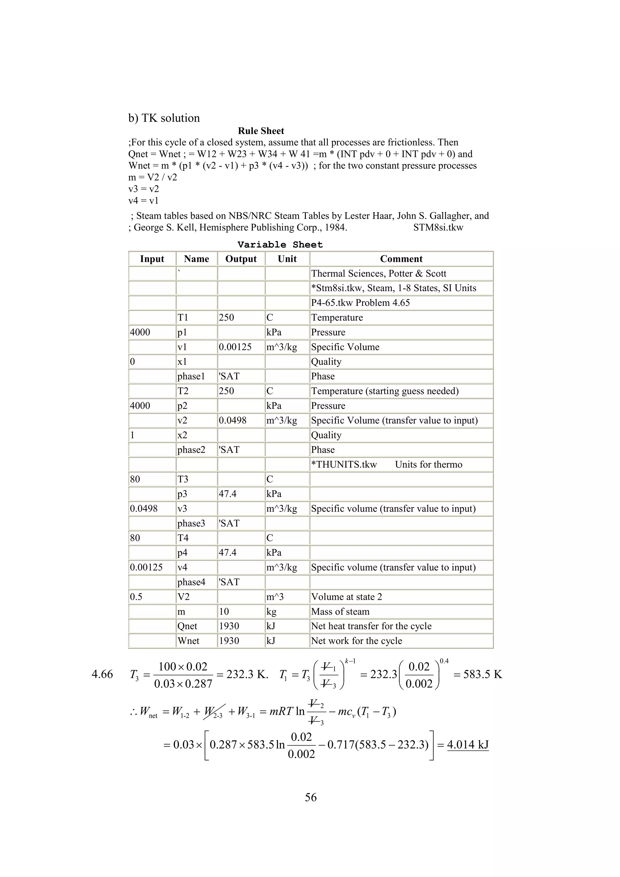 b) TK solution
Rule Sheet
;For this cycle of a closed system, assume that all processes are frictionless. Then
Qnet = Wnet ; = W12 + W23 + W34 + W 41 =m * (INT pdv + 0 + INT pdv + 0) and
Wnet = m * (p1 * (v2 - v1) + p3 * (v4 - v3)) ; for the two constant pressure processes
m = V2 / v2
v3 = v2
v4 = v1
; Steam tables based on NBS/NRC Steam Tables by Lester Haar, John S. Gallagher, and
; George S. Kell, Hemisphere Publishing Corp., 1984.
STM8si.tkw
Input

Name
`

4000
0

4000
1

80
0.0498
80
0.00125
0.5

T1
p1
v1
x1
phase1
T2
p2
v2
x2
phase2
T3
p3
v3
phase3
T4
p4
v4
phase4
V2
m
Qnet
Wnet

Variable Sheet
Output
Unit
Comment
Thermal Sciences, Potter & Scott
*Stm8si.tkw, Steam, 1-8 States, SI Units
P4-65.tkw Problem 4.65
250
C
Temperature
kPa
Pressure
0.00125 m^3/kg Specific Volume
Quality
'SAT
Phase
250
C
Temperature (starting guess needed)
kPa
Pressure
0.0498
m^3/kg Specific Volume (transfer value to input)
Quality
'SAT
Phase
*THUNITS.tkw
Units for thermo
C
47.4
kPa
m^3/kg Specific volume (transfer value to input)
'SAT
C
47.4
kPa
m^3/kg Specific volume (transfer value to input)
'SAT
m^3
Volume at state 2
10
kg
Mass of steam
1930
kJ
Net heat transfer for the cycle
1930
kJ
Net work for the cycle
k
1

4.66

100 
0.02
V
 1
0.02 
T3 
232.3 K. T1  3   232.3 
T
583.5 K
 
0.03 
0.287
V
0.002 
 3

0.4

V2
 v (T1  3 )
mc
T
V3
0.02



0.03  0.287 
583.5ln

0.717(583.5 
232.3)  4.014 kJ


0.002



Wnet  1-2 W2-3  3-1 mRT ln
W
W

56

 