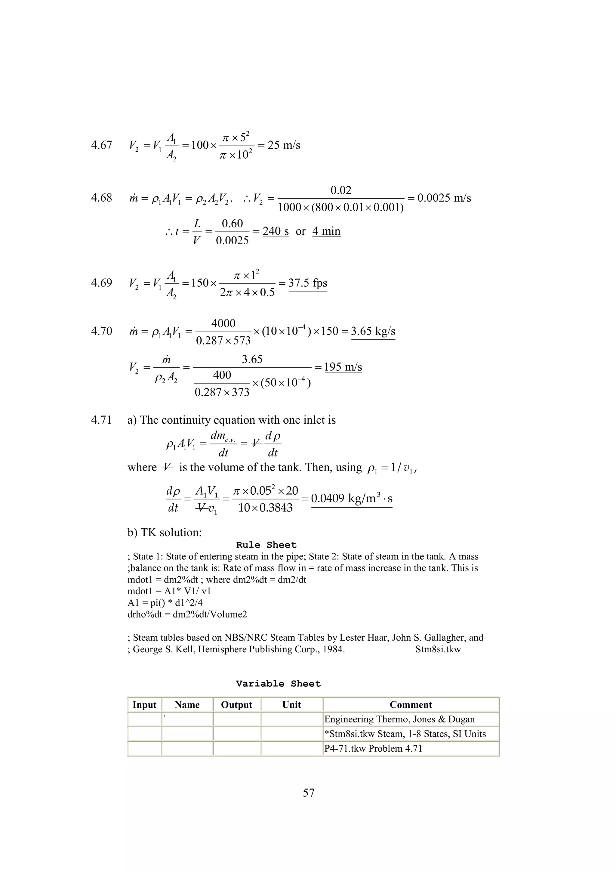 4.67

4.68

A1
 2
5
 
100
25 m/s
A2
 2
10

V2  1
V

0.02
 1 1
m AV1  A2V2 . V2 

0.0025 m/s
2
1000 
(800 
0.01 
0.001)
L
0.60
t  
240 s or 4 min
V 0.0025

A1
 2
1
 
150

37.5 fps
A2
2 
4 0.5

4.69

V2  1
V

4.70

4000
 1 1
m AV1 
  ) 
(10 10 4 150 3.65 kg/s
0.287 
573


m
3.65
V2 

 m/s
195
400
 A2

4
2
  )
(50 10
0.287 
373
4.71

a) The continuity equation with one inlet is
dm
d
AV1  c.v. V
1 1
dt
dt
where V is the volume of the tank. Then, using   v1 ,
1/
1

d  A1V1  2 
0.05 20



0.0409 kg/m 3 
s
dt
V v1
10 
0.3843
b) TK solution:
Rule Sheet
; State 1: State of entering steam in the pipe; State 2: State of steam in the tank. A mass
;balance on the tank is: Rate of mass flow in = rate of mass increase in the tank. This is
mdot1 = dm2%dt ; where dm2%dt = dm2/dt
mdot1 = A1* V1/ v1
A1 = pi() * d1^2/4
drho%dt = dm2%dt/Volume2
; Steam tables based on NBS/NRC Steam Tables by Lester Haar, John S. Gallagher, and
; George S. Kell, Hemisphere Publishing Corp., 1984.
Stm8si.tkw

Variable Sheet
Input

Name

Output

Unit

Comment
Engineering Thermo, Jones & Dugan
*Stm8si.tkw Steam, 1-8 States, SI Units
P4-71.tkw Problem 4.71

`

57

 