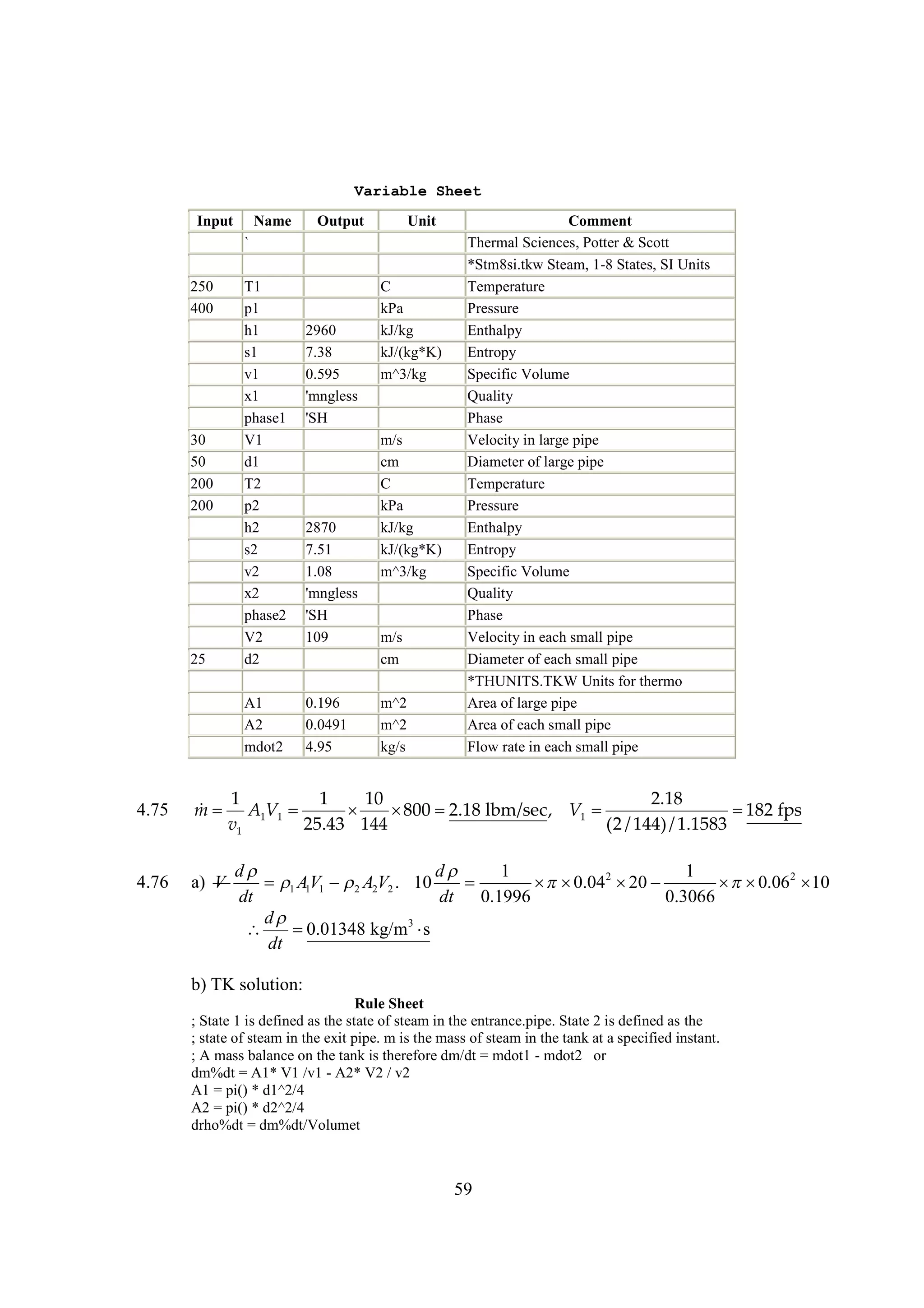 Variable Sheet
Input

Name

Output

Unit

`
250
400

30
50
200
200

25

T1
p1
h1
s1
v1
x1
phase1
V1
d1
T2
p2
h2
s2
v2
x2
phase2
V2
d2
A1
A2
mdot2

2960
7.38
0.595
'mngless
'SH

2870
7.51
1.08
'mngless
'SH
109

0.196
0.0491
4.95

C
kPa
kJ/kg
kJ/(kg*K)
m^3/kg

m/s
cm
C
kPa
kJ/kg
kJ/(kg*K)
m^3/kg

m/s
cm
m^2
m^2
kg/s

Comment
Thermal Sciences, Potter & Scott
*Stm8si.tkw Steam, 1-8 States, SI Units
Temperature
Pressure
Enthalpy
Entropy
Specific Volume
Quality
Phase
Velocity in large pipe
Diameter of large pipe
Temperature
Pressure
Enthalpy
Entropy
Specific Volume
Quality
Phase
Velocity in each small pipe
Diameter of each small pipe
*THUNITS.TKW Units for thermo
Area of large pipe
Area of each small pipe
Flow rate in each small pipe

4.75

1
1
10
2.18

m  A1V1 
  
800 2.18 lbm/sec, V1 
 fps
182
v1
25.43 144
(2 / 144) / 1.1583

4.76

a) V

d
d
1
1
AV1  2 A2V2 . 10


  2 
 0.04 20
  2
 0.06 10
1 1
dt
dt
0.1996
0.3066
d


0.01348 kg/m3 
s
dt

b) TK solution:
Rule Sheet
; State 1 is defined as the state of steam in the entrance.pipe. State 2 is defined as the
; state of steam in the exit pipe. m is the mass of steam in the tank at a specified instant.
; A mass balance on the tank is therefore dm/dt = mdot1 - mdot2 or
dm%dt = A1* V1 /v1 - A2* V2 / v2
A1 = pi() * d1^2/4
A2 = pi() * d2^2/4
drho%dt = dm%dt/Volumet

59

 