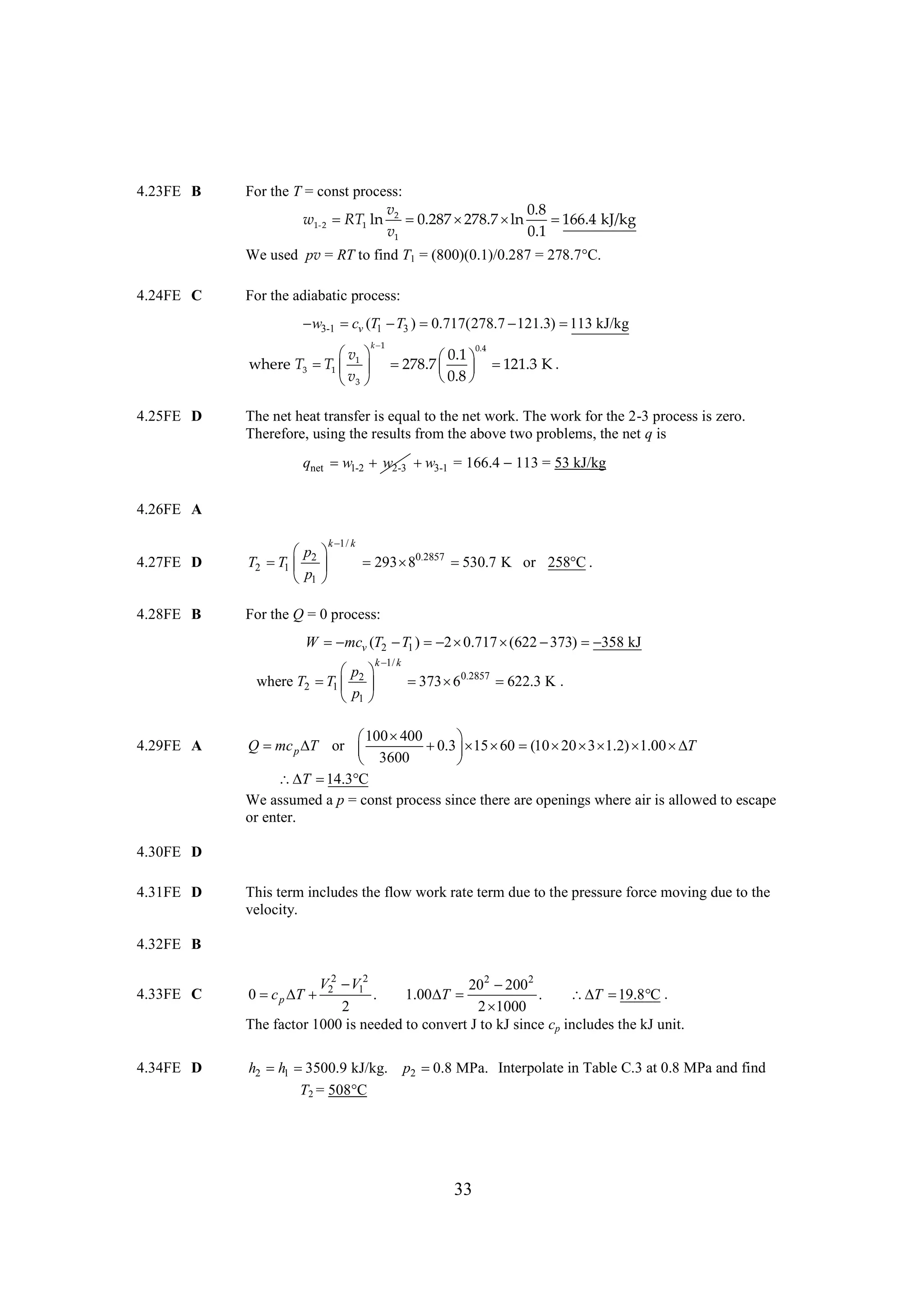 4.23FE B

For the T = const process:
v
0.8
w1-2 RT1 ln 2 
0.287 
278.7 
ln

166.4 kJ/kg
v1
0.1
We used pv = RT to find T1 = (800)(0.1)/0.287 = 278.7
C.

4.24FE C

For the adiabatic process:

 3-1  v (T1  3 ) 
w
c
T
0.717(278.7 
121.3)  kJ/kg
113
k
1

0.4
 
v
0.1
where T3  1  1  
T
278.7   
  121.3 K .
v
0.8
 
3 

4.25FE D

The net heat transfer is equal to the net work. The work for the 2-3 process is zero.
Therefore, using the results from the above two problems, the net q is

qnet w1-2 w2-3  3-1 = 166.4 
w
113 = 53 kJ/kg
4.26FE A
k k
1/

4.27FE D

 
p
T2  1  2 
T
p
1 

4.28FE B

For the Q = 0 process:

293  0.2857 
8
530.7 K or 258 .
C

W  mcv (T2  1 )  

T
2 0.717 
(622 
373)  358 kJ

k k
1/

 
p
where T2  1  2 
T
p
1 
4.29FE A

  0.2857 
373 6
622.3 K .

100 400
 

Q  p  or 
mc T
  15        T
0.3  60 (10 20 3 1.2) 1.00 
 3600

  
T 14.3 C
We assumed a p = const process since there are openings where air is allowed to escape
or enter.

4.30FE D
4.31FE D

This term includes the flow work rate term due to the pressure force moving due to the
velocity.

4.32FE B
4.33FE C

4.34FE D

V 2  12
V
202  2
200
0  p  2
c T
.
1.00 
T
.
   .
T 19.8 C
2
2
1000
The factor 1000 is needed to convert J to kJ since cp includes the kJ unit.
h2 h1 
3500.9 kJ/kg.
T2 = 508
C

p2  MPa. Interpolate in Table C.3 at 0.8 MPa and find
0.8

33

 