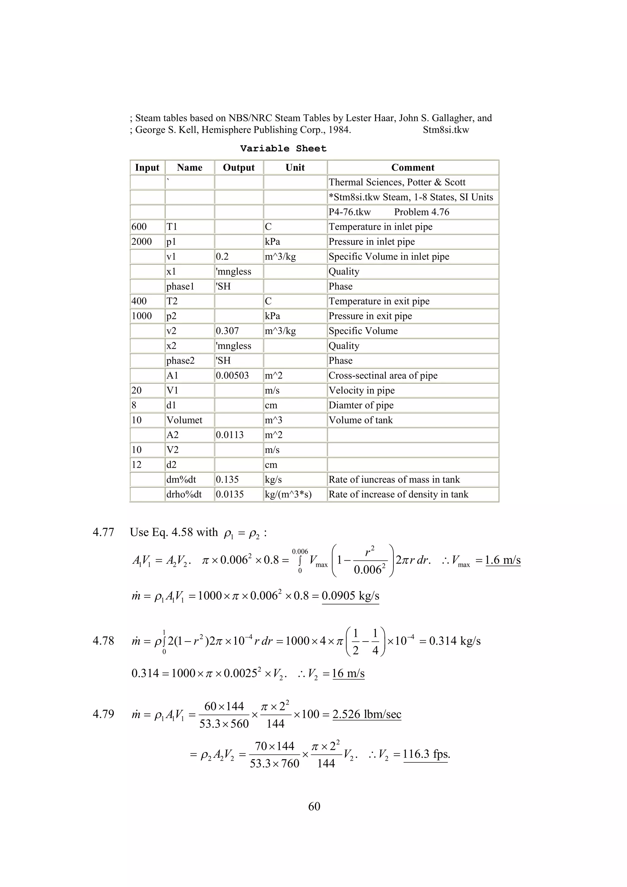; Steam tables based on NBS/NRC Steam Tables by Lester Haar, John S. Gallagher, and
; George S. Kell, Hemisphere Publishing Corp., 1984.
Stm8si.tkw
Variable Sheet
Input

Name

Output

Unit

`

600
2000

400
1000

20
8
10
10
12

4.77

T1
p1
v1
x1
phase1
T2
p2
v2
x2
phase2
A1
V1
d1
Volumet
A2
V2
d2
dm%dt
drho%dt

0.2
'mngless
'SH

0.307
'mngless
'SH
0.00503

0.0113

0.135
0.0135

C
kPa
m^3/kg

C
kPa
m^3/kg

m^2
m/s
cm
m^3
m^2
m/s
cm
kg/s
kg/(m^3*s)

Comment
Thermal Sciences, Potter & Scott
*Stm8si.tkw Steam, 1-8 States, SI Units
P4-76.tkw
Problem 4.76
Temperature in inlet pipe
Pressure in inlet pipe
Specific Volume in inlet pipe
Quality
Phase
Temperature in exit pipe
Pressure in exit pipe
Specific Volume
Quality
Phase
Cross-sectinal area of pipe
Velocity in pipe
Diamter of pipe
Volume of tank

Rate of iuncreas of mass in tank
Rate of increase of density in tank

Use Eq. 4.58 with   :
1
2
0.006

r2
AV1 A2V2 . 
0.0062   Vmax 
0.8
1
1
2
0
 0.006


2 r
1.6
 dr. Vmax  m/s


 1 1
m AV1 
1000  
 0.0062  
0.8 0.0905 kg/s
4.78

1
1
 1 4
 
m  2(1  2 )2  r dr 
r
10 4
1000      10  
4 

0.314 kg/s
0
2
 4

0.314 
1000  
 0.00252  2 . V2  m/s
V
16
4.79

60 
144  2
2
 1 1
m AV1 

 2.526 lbm/sec
100
53.3 
560 144
70 
144  2
2
 A2V2 

V2 . V2 
116.3 fps.
2
53.3 
760 144

60

 