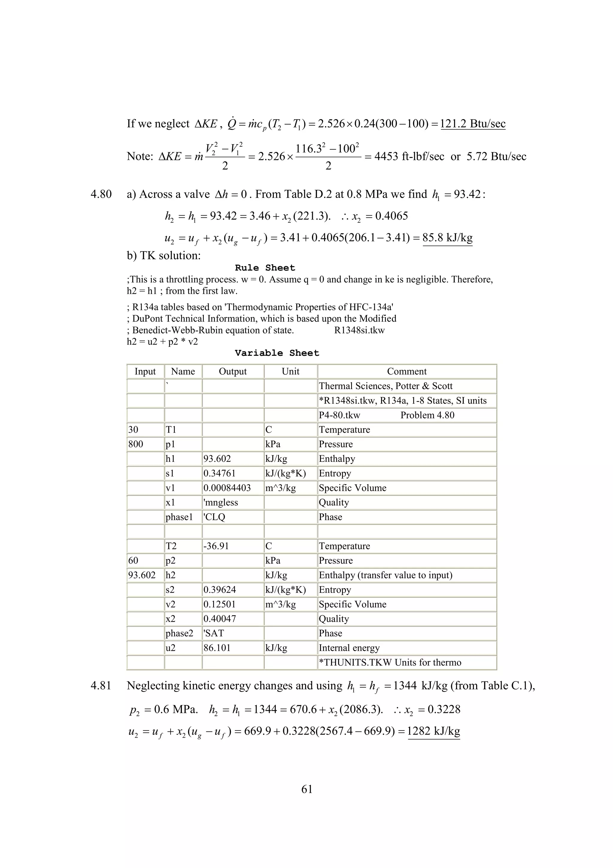 If we neglect  , Q p (T2  1 ) 
T
2.526 
0.24(300 
100) 
121.2 Btu/sec
KE  mc

V 2  12
V
116.32  2
100
Note:  m 2
KE 
2.526 
4453 ft-lbf/sec or 5.72 Btu/sec
2
2
4.80

a) Across a valve   . From Table D.2 at 0.8 MPa we find h1 
h 0
93.42 :

h2 h1 
93.42 
3.46 x2 (221.3).  x2 
0.4065
u2  f x2 (u g  f ) 
u
u
3.41 
0.4065(206.1 
3.41) 
85.8 kJ/kg
b) TK solution:
Rule Sheet
;This is a throttling process. w = 0. Assume q = 0 and change in ke is negligible. Therefore,
h2 = h1 ; from the first law.
; R134a tables based on 'Thermodynamic Properties of HFC-134a'
; DuPont Technical Information, which is based upon the Modified
; Benedict-Webb-Rubin equation of state.
R1348si.tkw
h2 = u2 + p2 * v2
Variable Sheet
Input

Name

Output

Unit

`

30
800

T1
p1
h1
s1
v1
x1
phase1

T2
60
p2
93.602 h2
s2
v2
x2
phase2
u2

4.81

93.602
0.34761
0.00084403
'mngless
'CLQ
-36.91

0.39624
0.12501
0.40047
'SAT
86.101

C
kPa
kJ/kg
kJ/(kg*K)
m^3/kg

C
kPa
kJ/kg
kJ/(kg*K)
m^3/kg

kJ/kg

Comment
Thermal Sciences, Potter & Scott
*R1348si.tkw, R134a, 1-8 States, SI units
P4-80.tkw
Problem 4.80
Temperature
Pressure
Enthalpy
Entropy
Specific Volume
Quality
Phase
Temperature
Pressure
Enthalpy (transfer value to input)
Entropy
Specific Volume
Quality
Phase
Internal energy
*THUNITS.TKW Units for thermo

Neglecting kinetic energy changes and using h1 h f 
1344 kJ/kg (from Table C.1),

p2 0.6 MPa. h2 h1 
1344 
670.6 x2 (2086.3).  x2 
0.3228
u2  f x2 (u g  f ) 
u
u
669.9 
0.3228(2567.4 
669.9) 
1282 kJ/kg

61

 