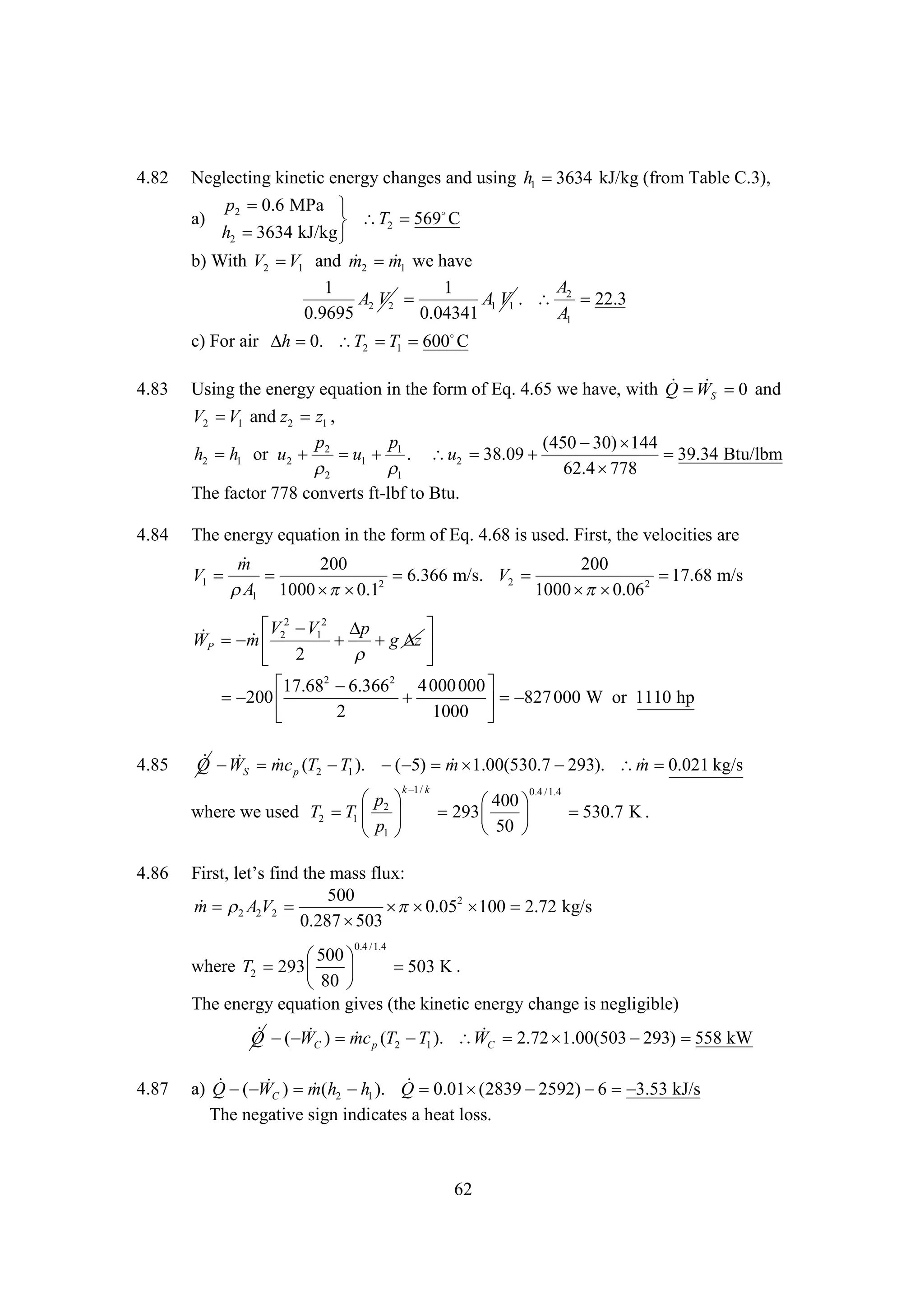 4.82

Neglecting kinetic energy changes and using h1 
3634 kJ/kg (from Table C.3),
a)

p2 0.6 MPa 
569
C
 T2 
h2 
3634 kJ/kg 

 
b) With V2  1 and m2 m1 we have
V
A
1
1
A2 V2 
A1 V1 .  2 22.3
0.9695
0.04341
A1
c) For air   T2  1  
h 0.
T 600 C
4.83

4.84

 W
Using the energy equation in the form of Eq. 4.65 we have, with Q    and
0
S
V2  1 and z2 z1 ,
V
p
p
(450  
30) 144
h2 h1 or u2  2  1  1 . u2 
u
38.09 

39.34 Btu/lbm


62.4 
778
2
1
The factor 778 converts ft-lbf to Btu.

The energy equation in the form of Eq. 4.68 is used. First, the velocities are

m
200
200
V1 

6.366 m/s. V2 

17.68 m/s
2
 1 1000  
A
 0.1
1000   2
 0.06

 2  12 

V V
p

WP  2
m
 g  
z

 2

2
2

4 000 000 
17.68 
6.366
 
200


 827 000 W or 1110 hp
2
1000 

4.85

 W

 0.021 kg/s
Q   mc p (T2  1 ).   m 
T
( 5)  1.00(530.7 
293). m 
S
k k
1/

 
p
where we used T2  1  2 
T
p
1 

4.86

0.4 /1.4

400
 
293  
50 


530.7 K .

Fr, t f dh m s f x
it e si t asl :
s l’ n e
u
500
 2
m  A2V2 
  2  2.72 kg/s
 0.05 100
0.287 
503
0.4 /1.4

500
 
where T2 293  

503 K .
80 
The energy equation gives (the kinetic energy change is negligible)
 ( W


Q ) mc p (T2  1 ). WC 2.72 
T
1.00(503 
293) 
558 kW
C

4.87

( W


a) Q ) m(h2  1 ). Q 0.01 
h
(2839 
2592)  
6
3.53 kJ/s
C
The negative sign indicates a heat loss.

62

 