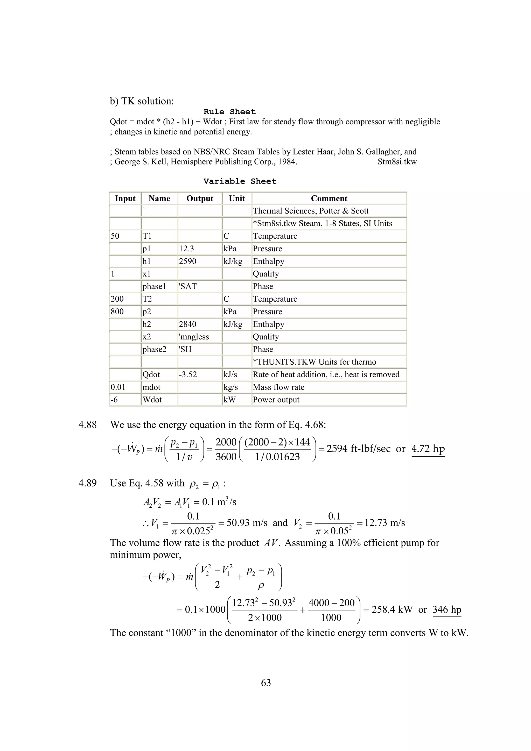 b) TK solution:
Rule Sheet
Qdot = mdot * (h2 - h1) + Wdot ; First law for steady flow through compressor with negligible
; changes in kinetic and potential energy.
; Steam tables based on NBS/NRC Steam Tables by Lester Haar, John S. Gallagher, and
; George S. Kell, Hemisphere Publishing Corp., 1984.
Stm8si.tkw
Variable Sheet
Input

Name

Output

Unit

`
50

1
200
800

0.01
-6

4.88

T1
p1
h1
x1
phase1
T2
p2
h2
x2
phase2
Qdot
mdot
Wdot

12.3
2590

C
kPa
kJ/kg

'SAT

2840
'mngless
'SH
-3.52

C
kPa
kJ/kg

kJ/s
kg/s
kW

Comment
Thermal Sciences, Potter & Scott
*Stm8si.tkw Steam, 1-8 States, SI Units
Temperature
Pressure
Enthalpy
Quality
Phase
Temperature
Pressure
Enthalpy
Quality
Phase
*THUNITS.TKW Units for thermo
Rate of heat addition, i.e., heat is removed
Mass flow rate
Power output

We use the energy equation in the form of Eq. 4.68:
p p
(2000   
2) 144
  1  2000 
)   2
( WP m 




 2594 ft-lbf/sec or 4.72 hp
 1/ v  3600  1/ 0.01623 

4.89

Use Eq. 4.58 with   :
2
1
A2V2 AV1 0.1 m3 /s
1
0.1
0.1
V1 

50.93 m/s and V2 

12.73 m/s
2

0.025
 2
0.05
The volume flow rate is the product AV . Assuming a 100% efficient pump for
minimum power,
 2  12 p2 p1 
V V

) m  2
( WP


 
 2


12.732 
50.932 4000  
200
 
0.1 1000 


 258.4 kW or 346 hp
1000
1000 
 2
T e os n “00 i t dnm nt o t k ec nrye cne s t k
h cnt t10”nh eo i o fh i t ee t m ovr W o W.
a
e
ar e ni
g r
t

63

 