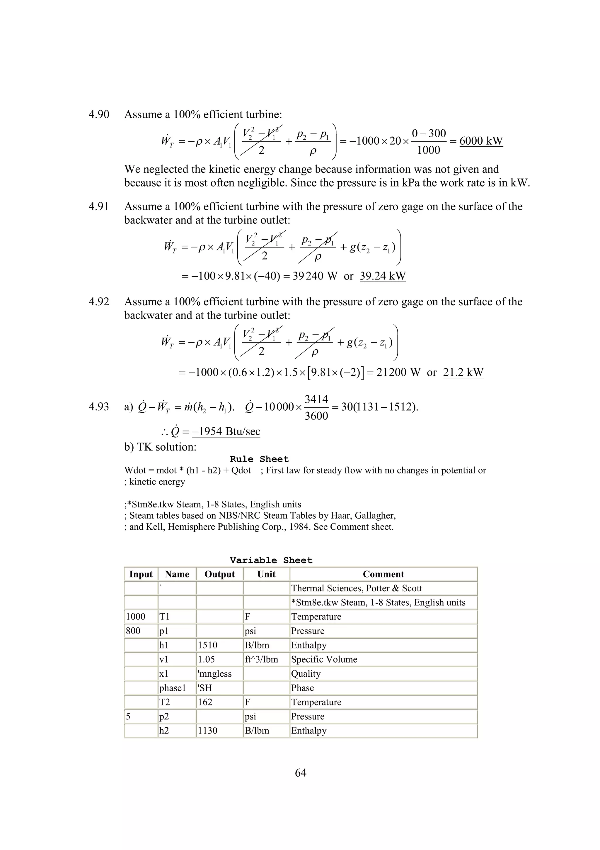 4.90

Assume a 100% efficient turbine:
 2  12
V V
p p1 
0
300

WT  AV1  2
 1
 2

20

6000 kW
 1000  
 2
 
1000


We neglected the kinetic energy change because information was not given and
because it is most often negligible. Since the pressure is in kPa the work rate is in kW.

4.91

Assume a 100% efficient turbine with the pressure of zero gage on the surface of the
backwater and at the turbine outlet:
 2  12

V V
p p1

WT  AV1  2
 1
 2
g ( z2  1 ) 
z
 2




    240 W or 39.24 kW
100 9.81 ( 40) 39

4.92

Assume a 100% efficient turbine with the pressure of zero gage on the surface of the
backwater and at the turbine outlet:
 2  12

V V
p p1

WT  AV1  2
 1
 2
g ( z2  1 ) 
z
 2





1000    9.81  21200 W or 21.2 kW
(0.6 1.2) 1.5 
( 2) 

4.93

3414
W
 10

a) Q   m(h2  1 ). Q  000 
h

30(1131 
1512).
T
3600
 1954 Btu/sec
Q 
b) TK solution:
Rule Sheet
Wdot = mdot * (h1 - h2) + Qdot ; First law for steady flow with no changes in potential or
; kinetic energy
;*Stm8e.tkw Steam, 1-8 States, English units
; Steam tables based on NBS/NRC Steam Tables by Haar, Gallagher,
; and Kell, Hemisphere Publishing Corp., 1984. See Comment sheet.

Input

Name
`

1000
800

5

T1
p1
h1
v1
x1
phase1
T2
p2
h2

Variable Sheet
Output
Unit
Comment
Thermal Sciences, Potter & Scott
*Stm8e.tkw Steam, 1-8 States, English units
F
Temperature
psi
Pressure
1510
B/lbm
Enthalpy
1.05
ft^3/lbm Specific Volume
'mngless
Quality
'SH
Phase
162
F
Temperature
psi
Pressure
1130
B/lbm
Enthalpy

64

 