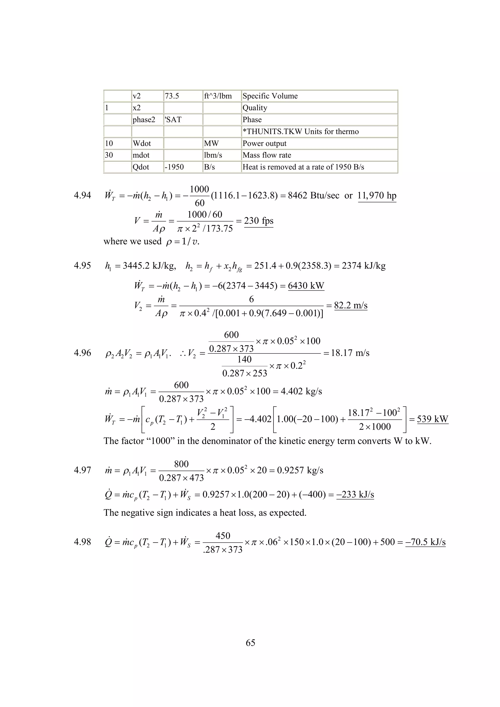 1

10
30

4.94

4.95

v2
x2
phase2
Wdot
mdot
Qdot

73.5

ft^3/lbm

'SAT
MW
lbm/s
B/s

-1950

Specific Volume
Quality
Phase
*THUNITS.TKW Units for thermo
Power output
Mass flow rate
Heat is removed at a rate of 1950 B/s

1000
 m(
WT h2  1 ) 
h
(1116.1 
1623.8) 
8462 Btu/sec or 11,970 hp
60

m
1000 / 60
V

230 fps
A  2 /173.75
2
where we used  v.
1/
h1 
3445.2 kJ/kg, h2 h f x2 h fg 251.4 
0.9(2358.3) 2374 kJ/kg

 m(
WT h2  1 ) 
h
6(2374 
3445) 
6430 kW

m
6
V2 


82.2 m/s
2
A 
0.4 /[0.001 
0.9(7.649 
0.001)]

4.96

4.97

600
  2
 0.05 100
0.287 
373
 A2V2 AV1 . V2 

18.17 m/s
2
1 1
140
2
 
 0.2
0.287 
253
600
 1 1
m AV1 
  2  4.402 kg/s
 0.05 100
0.287 
373

V 2  12 
V
18.17 2  2 
100
 m
WT  c p (T2  1 )  2
T

4.402   
1.00( 20 100) 



 539 kW
2 
2
1000 


T eat “00 it dnm nt o t k ec nrye cne s t k
h f o 10”n h eo i o fh i t ee t m ovr W o W.
cr
e
ar e ni
g r
t
800
 1 1
m AV1 
  2 
 0.05 20 0.9257 kg/s
0.287 
473
 
Q mc (T  )   0.9257 
T W
1.0(200   
20) ( 400)  kJ/s
233
p

2

1

S

The negative sign indicates a heat loss, as expected.
4.98

450
 
Q mc p (T2  1 )   
T WS
  2   
 .06 150 1.0 (20 100)  
500
70.5 kJ/s
.287 
373

65

 