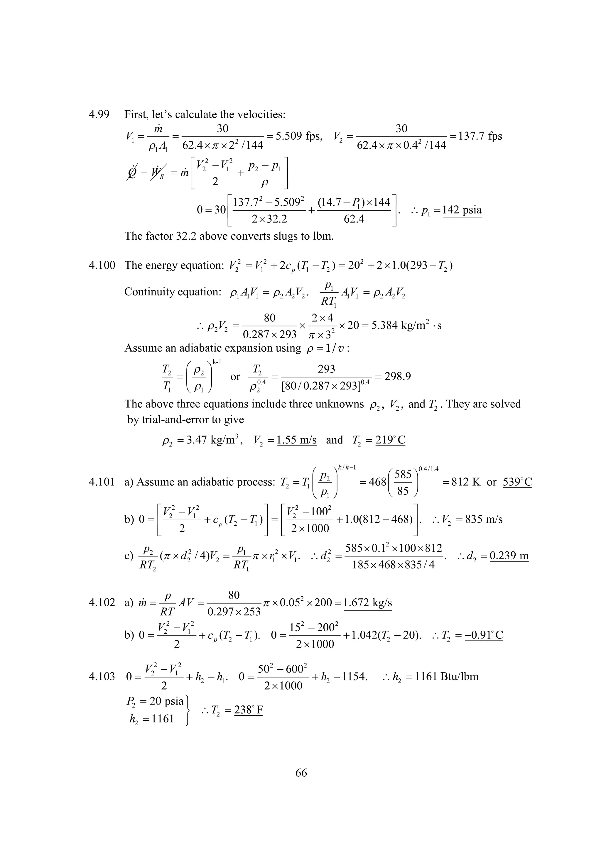 4.99

Fr, t cl leh vl ie:
it e s a u tt e ci
s l’ c a e o ts

m
30
30
V1 


5.509 fps, V2 

137.7 fps
2
A1 62.4   /144
 2
62.4   2 /144
 0.4
1
2 V2
   V  1 p2 p1 
Q WS m 2

 
 2

137.7 2 
5.5092 (14.7  1 )  
P 144
0 
30

.
142
  p1  psia
32.2
62.4
 2

The factor 32.2 above converts slugs to lbm.

4.100 The energy equation: V22  12  c p (T1  2 ) 202  
V
2
T
2 1.0(293  2 )
T

p1
AV1  A2V2
1
2
RT1
80
2
4
V2 

 
20 5.384 kg/m 2 
s
2
0.287 
293  2
3
Assume an adiabatic expansion using  v :
1/
Continuity equation: AV1  A2V2 .
1 1
2

k-1

T2  2 

T2
293

298.9
  or 0.4 
T1  1 


[80 / 0.287  0.4
293]
2
The above three equations include three unknowns , V2 , and T2 . They are solved
2
by trial-and-error to give


3.47 kg/m3 , V2 
1.55 m/s and T2 219
C
2
k /k
1

 
p
4.101 a) Assume an adiabatic process: T2  1  2 
T
p
1 

0.4 /1.4

585
 
  
468
85 


812 K or 539
C

 2  12
 2  2

V V
V 100
b) 0 2
 p (T2  1 )  2
c
T 

1.0(812 
468)  V2 
.
835 m/s
1000
 2
 2 

p
p
585  2  
0.1 100 812
c) 2 ( d 22 / 4)V2  1 12  1 . d22 

r V
. d2 
0.239 m
RT2
RT1
185   / 4
468 835
p
80

4.102 a) m  AV 
 2  
0.05 200 1.672 kg/s
RT
0.297 
253
V22  12
V
152  2
200
b) 0 
 p (T2  1 ). 0 
c
T

1.042(T2 
20). T2  
0.91 C
2
2
1000

V 2  12
V
502  2
600
4.103 0  2
 2  1. 0 
h h
2 
h 1154.
2
2
1000
P2 20 psia 

 T2 238 F
h2 
1161 

66

h2 
1161 Btu/lbm

 