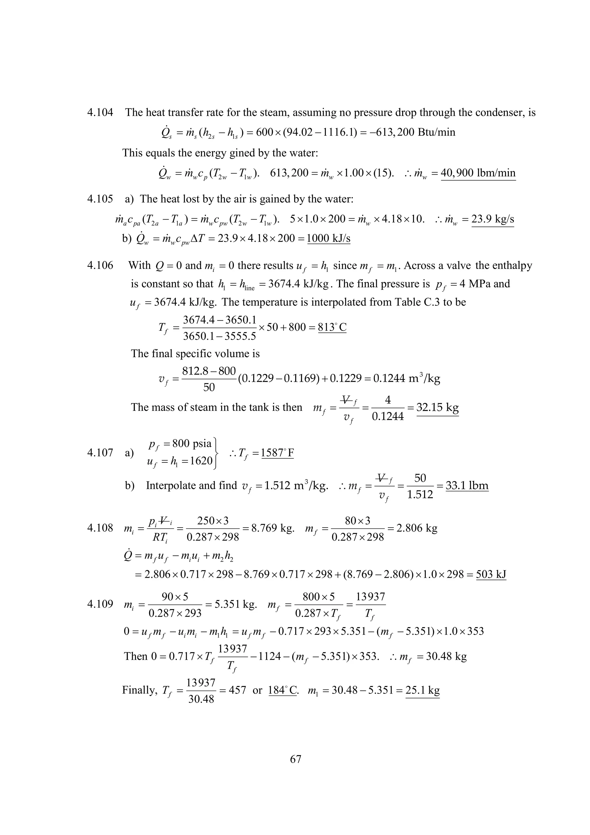 4.104

The heat transfer rate for the steam, assuming no pressure drop through the condenser, is
 
Q m (h  ) 600 
h
(94.02 
1116.1)  200 Btu/min
613,
s

s

2s

1s

This equals the energy gined by the water:
 
 40,900 lbm/min
Qw mw c p (T2 w  1w ). 613, 200    
T
mw 1.00 (15). mw 
4.105

a) The heat lost by the air is gained by the water:



ma c pa (T2 a  1a ) mw c pw (T2 w  1w ). 5   mw 
T
T
1.0 200  4.18 
10. mw 23.9 kg/s
 
b) Q m c  23.9 
T
4.18  
200 1000 kJ/s
w

4.106

w pw

With Q 0 and mi 0 there results u f h1 since m f m1 . Across a valve the enthalpy
is constant so that h1 hline 
3674.4 kJ/kg . The final pressure is p f  MPa and
4
uf 
3674.4 kJ/kg. The temperature is interpolated from Table C.3 to be
3674.4 
3650.1
Tf 
   
50 800 813 C
3650.1 
3555.5

The final specific volume is
812.8 
800
vf 
(0.1229 
0.1169) 
0.1229 
0.1244 m 3 /kg
50
V f
4
The mass of steam in the tank is then m f 


32.15 kg
vf
0.1244

4.107

a)

pf 
800 psia 
1587
F
 T f 
uf  1 
h 1620 

b) Interpolate and find v f 
1.512 m 3 /kg. m f 

V f
50


33.1 lbm
vf
1.512

pVi
250 
3
80 
3
4.108 mi  i


8.769 kg. m f 

2.806 kg
RTi
0.287 
298
0.287 
298

Q m u  u  h
m
m
f

f

i i

2 2

2.806 
0.717  
298 8.769 
0.717  
298 (8.769 
2.806)   
1.0 298 503 kJ

13937
90 
5
800 
5
4.109 mi 

5.351 kg. m f 

0.287 
293
0.287  f
T
Tf
0  f m f  i mi  1 h1  f m f 
u
u
m
u
0.717  
293 5.351  m f 
(
5.351)  
1.0 353

Then 0 
0.717  f
T

13937

1124  m f 
(
5.351) 
353. m f 
30.48 kg
Tf

13937
Finally, T f 
457 or 184 m1 
C.
30.48 
5.351 25.1 kg
30.48

67

 