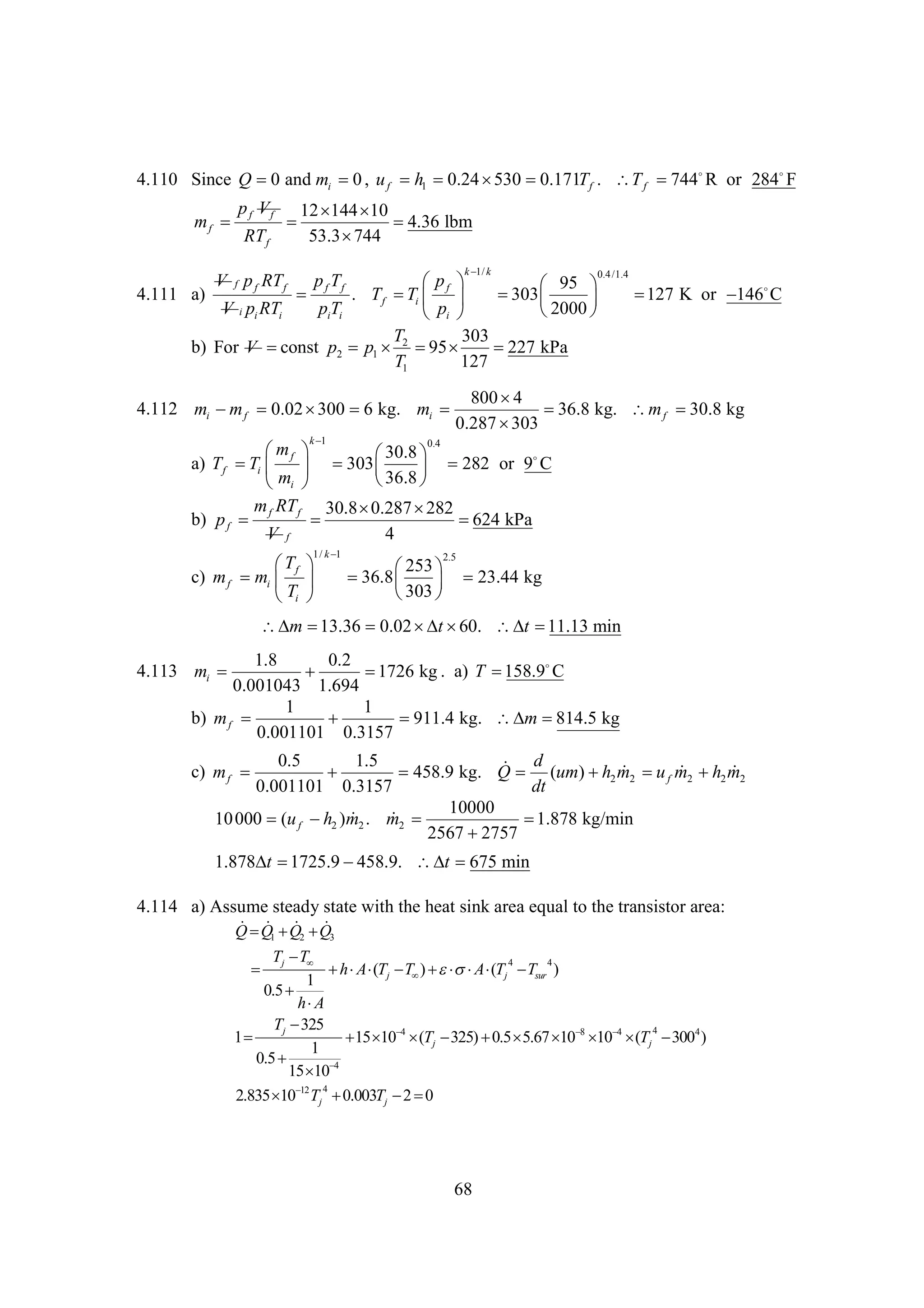 4.110 Since Q  and mi  , u f h1 
0
0
0.24  
530 0.171T f . T f   or 284F
744 R
p f V f 12  
144 10
mf 


4.36 lbm
RT f
53.3 
744
k k
1/

0.4 /1.4
p f Tf
p
f 
 95 
4.111 a)

. Tf  i    
T
303
127
146
  K or  C
V i pi RTi
piTi
2000 

pi 
T
303
b) For V 
const p2 p1  2   
95
227 kPa
T1
127

V f p f RT f

800 
4
4.112 mi  f 0.02   kg. mi 
m
300 6

36.8 kg. m f 
30.8 kg
0.287 
303
k
1
0.4
m
 f 
30.8
 
a) T f  i      282 or 9
T
303
C
m
36.8
 
 i 
m RT
30.8 
0.287 
282
b) p f  f f 

624 kPa
V f
4
1/ k 
1

T
f 
c) m f mi  
T
i 

2.5

253
 

36.8   23.44 kg
303
 

 
m 13.36 0.02  t 60.  

t 11.13 min
1.8
0.2
4.113 mi 
158.9
C


1726 kg . a) T 
0.001043 1.694
1
1
b) m f 


911.4 kg.  
m 814.5 kg
0.001101 0.3157
0.5
1.5
 d
c) m f 

458.9 kg. Q  (um)  2 m2  f m2  2 m2
h  u  h 
0.001101 0.3157
dt
10000
10 000 (u f  2 )m2 . m2 
h  

1.878 kg/min
2567 
2757

1.878 
t 1725.9 
458.9.  
t 675 min
4.114 a) Assume steady state with the heat sink area equal to the transistor area:
 Q  Q
Q  Q2 
1
3

Tj  
T
4
4

  j  )   j  sur )
h A (T T  A (T T
1
0.5 
h
A
Tj 
325
4
1
   Tj        Tj  4 )
15 10 4 (
325) 0.5 5.67 10 8 10 4 (
300
1
0.5 
15  
10 4
4
2.835   Tj 
10 12
0.003Tj  
2 0

68

 