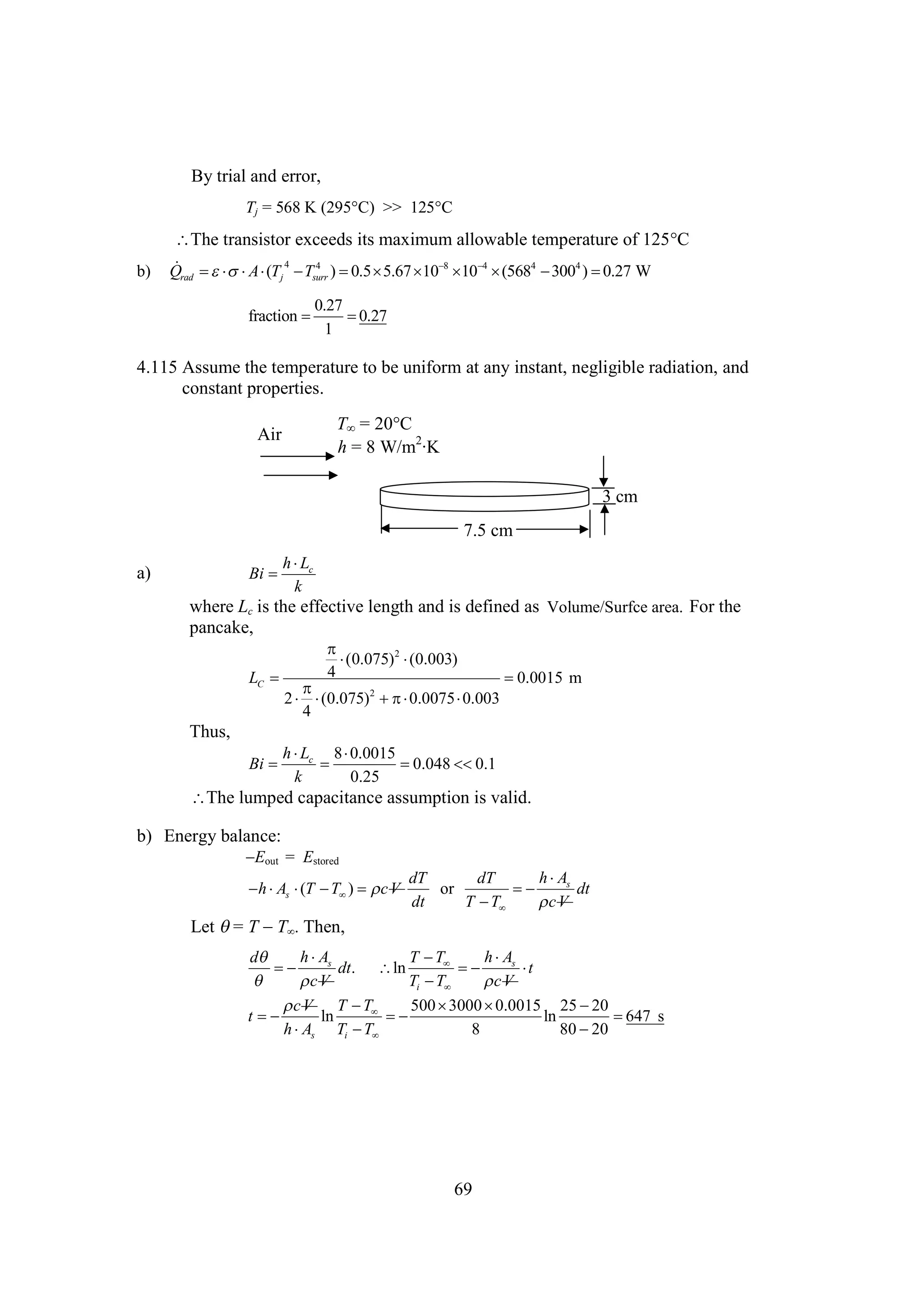 By trial and error,
Tj = 568 K (295 >> 125
C)
C

The transistor exceeds its maximum allowable temperature of 125
C
b)

  A (T 4 T 4
Qrad     j  surr )        4  4 ) 
0.5 5.67 10 8 10 4 (568 300
0.27 W
0.27
fraction 

0.27
1

4.115 Assume the temperature to be uniform at any instant, negligible radiation, and
constant properties.
Air

T = 20
C
h = 8 W/m2·K
3 cm
7.5 cm

h
L
Bi  c
k

a)

where Lc is the effective length and is defined as Volume/Surfce area. For the
pancake,


(0.075)2 
(0.003)
4

LC 

0.0015 m

2
2 
(0.075)  
 0.0075 
0.003
4

Thus,
h  8
L
0.0015
Bi  c 

0.048  0.1

k
0.25

The lumped capacitance assumption is valid.
b) Energy balance:

 out = Estored
E
 s   )  V
h A (T T
c

h
A
dT
dT
or

 s dt
dt
T 
T
V
c

Let  T  . Then,
=
T
h
A
h
A
d
T 
T

 s dt. ln

 s 
t

V
c
Ti  
T
V
c
V T 
c
T
500 
3000 
0.0015 25 
20
t

ln


ln

647 s
h s Ti  
A
T
8
80 
20

69

 