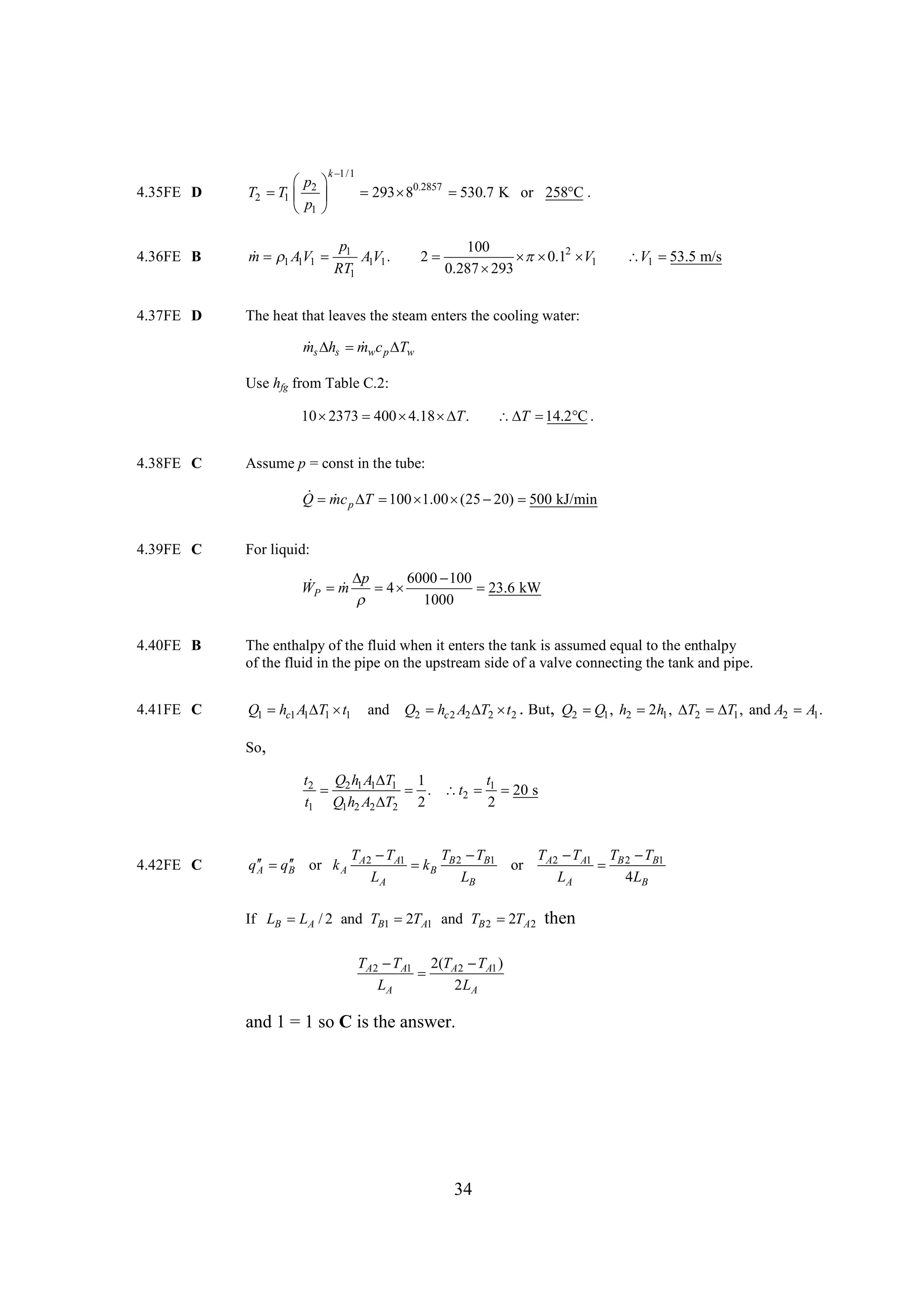 k
1/1

4.35FE D

 
p
T2  1  2 
T
p
1 

4.36FE B

p
 1
m A1V1  1 A1V1 .
RT1

4.37FE D

The heat that leaves the steam enters the cooling water:

  0.2857 
293 8
530.7 K or 258 .
C

100
2
  2 1
 0.1 V
0.287 
293

V1 
53.5 m/s

 h mw
ms  s c p  w
T
Use hfg from Table C.2:

10 
2373  
400 4.18  T .

4.38FE C

   .
T 14.2 C

Assume p = const in the tube:

  T 100 1.00 (25 20) 500 kJ/min
Q mc p      
4.39FE C

For liquid:

p
100
 m  4 6000  
WP    
23.6 kW

1000
4.40FE B

The enthalpy of the fluid when it enters the tank is assumed equal to the enthalpy
of the fluid in the pipe on the upstream side of a valve connecting the tank and pipe.

4.41FE C

Q1  c1 A1 1 1
h
T t

and Q2  c 2 A2  2 2 . But, Q2  1 , h2  h1 ,  2 1 , and A2 A1.
h
T t
Q
2
T
T

So,

t2 Q2 h1 A1 1 1
T
t

 . t2  1  s
20
t1 Q1h2 A2  2 2
T
2

4.42FE C

 q

q  B or k A
A

TA2  A1
T
T 
T
 B B 2 B1
k
LA
LB

or

If LB LA / 2 and TB1  TA1 and TB 2  TA2
2
2

TA2  A1 2(TA2  A1 )
T
T

LA
2 LA

and 1 = 1 so C is the answer.

34

TA2  A1 TB 2  B1
T
T

LA
4LB

then

 