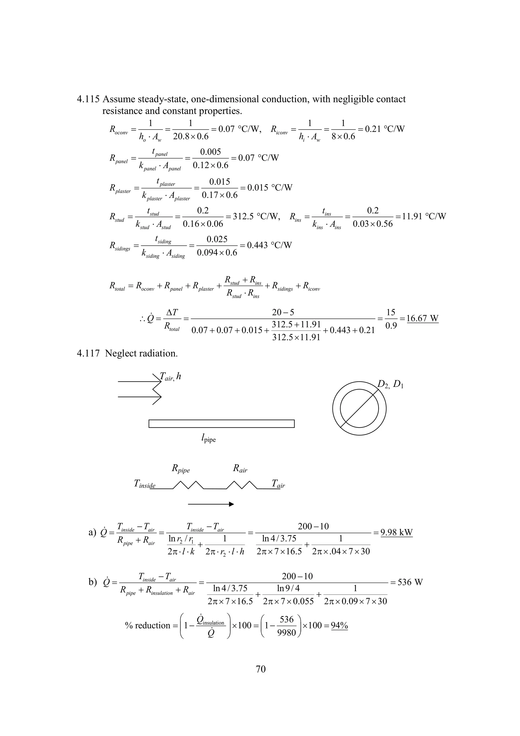 4.115 Assume steady-state, one-dimensional conduction, with negligible contact
resistance and constant properties.
1
1
1
1
Roconv 


0.07 
C/W, Riconv 


0.21 
C/W
ho w 20.8 
A
0.6
hi w 8 
A
0.6
t panel
0.005
R panel 


0.07 
C/W
k panel  panel 0.12 
A
0.6
t plaster
0.015
R plaster 


0.015 
C/W
k plaster  plaster 0.17 
A
0.6
t
t
0.2
0.2
Rstud  stud


312.5 
C/W, Rins  ins 

11.91 
C/W
k stud stud 0.16 
A
0.06
kins ins 0.03 
A
0.56
tsiding
0.025
Rsidings 


0.443 
C/W
ksiding siding 0.094 
A
0.6
R  ins
R
Rtotal Roconv  panel  plaster  stud
R
R
 sidings  iconv
R
R
Rstud ins
R
T
20 
5
15
  
Q 
 
16.67 W
312.5 
11.91
Rtotal 0.07 
0.9
0.07 
0.015 

0.443 
0.21
312.5 
11.91

4.117 Neglect radiation.
Tair, h

D2, D1

lpipe
Rpipe

Rair

Tinside

Tair


T
 T
a) Q  inside air 
R pipe  air
R

Tinside  air
T
200 
10


9.98 kW
ln r2 / r1
1
ln 4 / 3.75
1


 16.5 2 .04  

7 30
2 l k 2 r2  2 7 

 l h

Tinside  air
T
200 
10


536 W
ln 4 / 3.75
ln 9 / 4
1
R pipe  insulation  air
R
R


2 7 
 16.5 2 7 
 0.055 2 0.09  

7 30


b) Q 


 Q
% reduction  1  insulation


Q



 536 


94%
 100  1 

 100 
 9980 


70

 