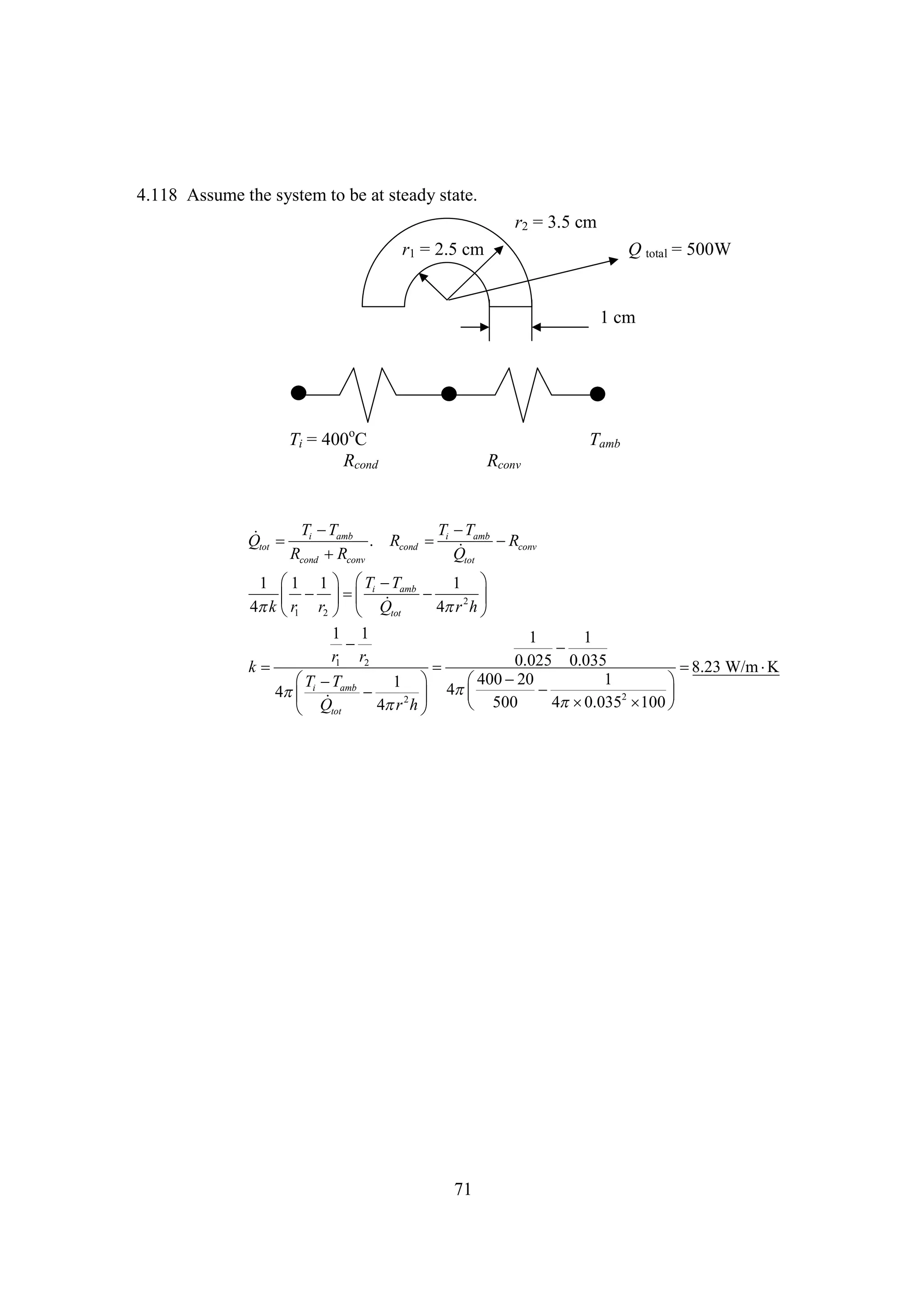 4.118 Assume the system to be at steady state.
r2 = 3.5 cm
r1 = 2.5 cm

Q total = 500W

1 cm

Ti = 400oC
Rcond

Tamb
Rconv

T
T
T 
T

Qtot  i amb . Rcond  i amb  conv
R

Rcond  conv
R
Qtot
T T
1  1   i  amb
1
1 

     2 
4 1 r2   Qtot
k r
4 h 
r
1 1
1
1


r1 r2
0.025 0.035
k


8.23 W/m 
K
20
1
 i  amb


T T
1  4 400  
4


   2 
4
0.0352  
100
 500
4 h 
r
 Qtot

71

 