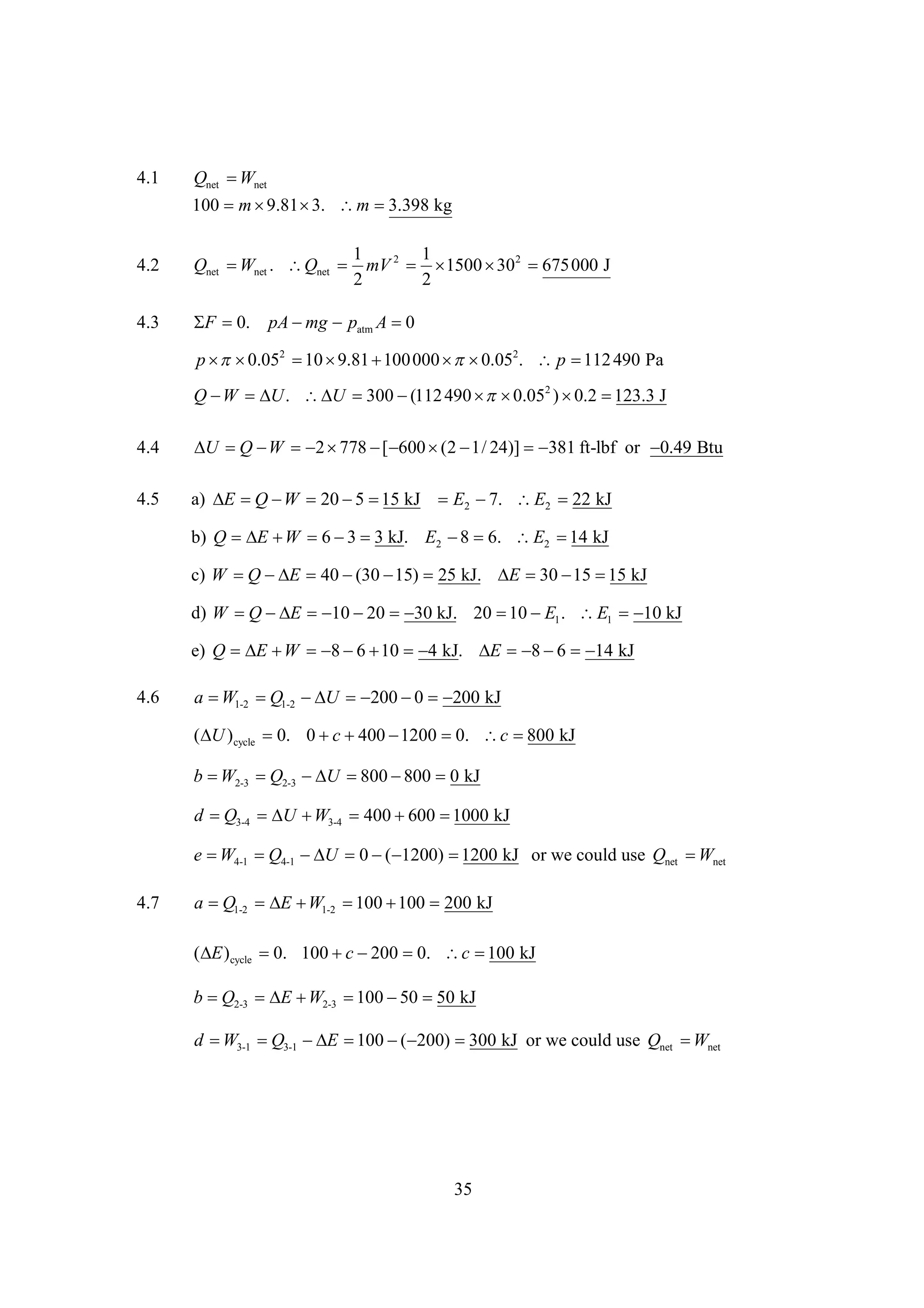 4.1

Qnet  net
W
100 m 
9.81  m 
3.
3.398 kg

4.2

1
1
Qnet  net . Qnet  mV 2  
W
1500  2 
30
675000 J
2
2

4.3

 0.
F

pA  patm A 
mg
0

p  2  
 0.05 10 9.81  000   2.  p  490 Pa
100
 0.05
112
Q   .   
W
U
U 300 (112 490   2 )  
 0.05
0.2 123.3 J
4.4

        24)]  ft-lbf or 
U Q W
2 778 [ 600 (2 1/
381
0.49 Btu

4.5

a)    20   kJ E2  E2  kJ
E Q W
5 15
7.
22
b) Q   6   kJ. E2   E2  kJ
E W
3 3
8 6.
14
c) W   E 40   25 kJ.     kJ
Q 
(30 15)
E 30 15 15
d) W   E    kJ. 20   1 . E1  kJ
Q 
10 20
30
10 E
10
e) Q       kJ.     kJ
E W
8 6 10
4
E
8 6
14

4.6

a  1-2  1-2  U    kJ
W
Q

200 0
200
( )cycle 0. 0   
U
c 400 1200  c 
0.
800 kJ
b  2-3  2-3  U    kJ
W
Q
 800 800 0
d  3-4   3-4 400  
Q
U W
600 1000 kJ

e  4-1  4-1  U  
W
Q

0 ( 1200) 
1200 kJ or we could use Qnet  net
W
4.7

a  1-2   1-2   200 kJ
Q
E W
100 100
( )cycle  100  
E
0.
c 200  c  kJ
0.
100
b  2-3   2-3    kJ
Q
E W
100 50 50
d  3-1  3-1  E  
W
Q
 100 ( 200) 
300 kJ or we could use Qnet  net
W

35

 