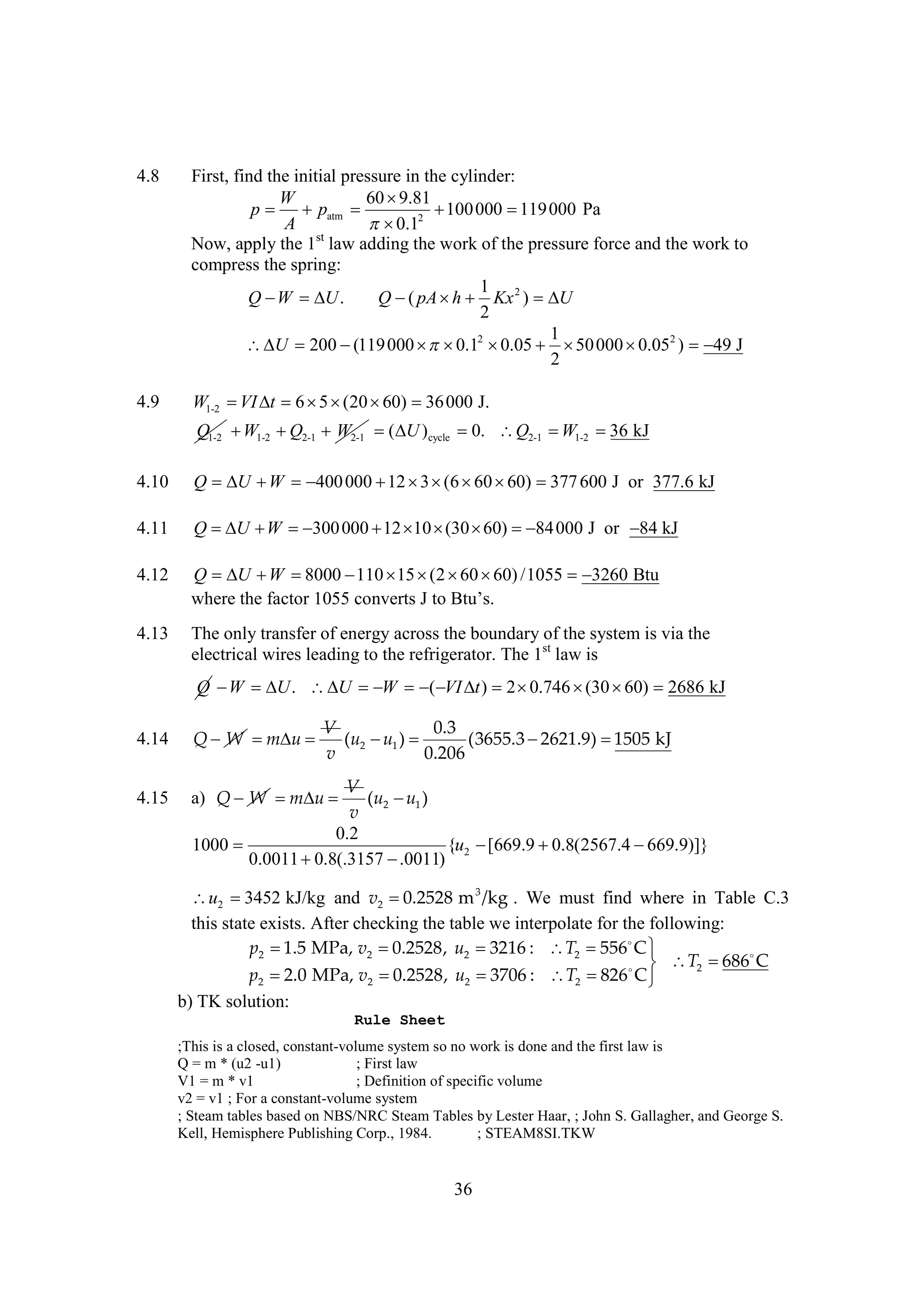 4.8

First, find the initial pressure in the cylinder:
W
60 
9.81
p  patm 
 000  000 Pa
100
119
A
 2
0.1
Now, apply the 1st law adding the work of the pressure force and the work to
compress the spring:
1
Q   .
W
U
Q  pA   Kx 2 ) 
(
h
U
2
1
 200 
U
(119 000   2 
 0.1 0.05   000  2 )  J
50
0.05
49
2

4.9

W1-2   6     000 J.
VI t
5 (20 60) 36
Q1-2  1-2  2-1 W2-1   )cycle 0. Q2-1  1-2  kJ
W
Q
( U
W
36

4.10

Q    000       600 J or 377.6 kJ
U W
400
12 3 (6 60 60) 377

4.11

Q  U   300 000      84 000 J or  kJ
 W 
12 10 (30 60) 
84

4.12

Q   
U W 8000      /1055 
110 15 (2 60 60)
3260 Btu
w e t f t 15 cne s tBus
hr h a o 05 ovr Jo t .
e e cr
t
’

4.13

The only transfer of energy across the boundary of the system is via the
electrical wires leading to the refrigerator. The 1st law is

Q   .    ) 2 
W
U
U
W
( VI t
0.746   2686 kJ
(30 60)
V
0.3
(u2  1 ) 
u
(3655.3 
2621.9) 
1505 kJ
v
0.206

4.14

Q W   
m u

4.15

a) Q W   
m u

V
(u2  1 )
u
v
0.2
1000 
{u2 
[669.9 
0.8(2567.4 
669.9)]}
0.0011 
0.8(.3157 
.0011)

u2 
3452 kJ/kg and v2 
0.2528 m 3 /kg . We must find where in Table C.3
this state exists. After checking the table we interpolate for the following:
p2  MPa, v2 
1.5
0.2528, u2 
3216 : T2   
556 C
686
C
 T2 
p2  MPa, v2 
2.0
0.2528, u2 
3706 : T2   
826 C
b) TK solution:
Rule Sheet
;This is a closed, constant-volume system so no work is done and the first law is
Q = m * (u2 -u1)
; First law
V1 = m * v1
; Definition of specific volume
v2 = v1 ; For a constant-volume system
; Steam tables based on NBS/NRC Steam Tables by Lester Haar, ; John S. Gallagher, and George S.
Kell, Hemisphere Publishing Corp., 1984.
; STEAM8SI.TKW

36

 