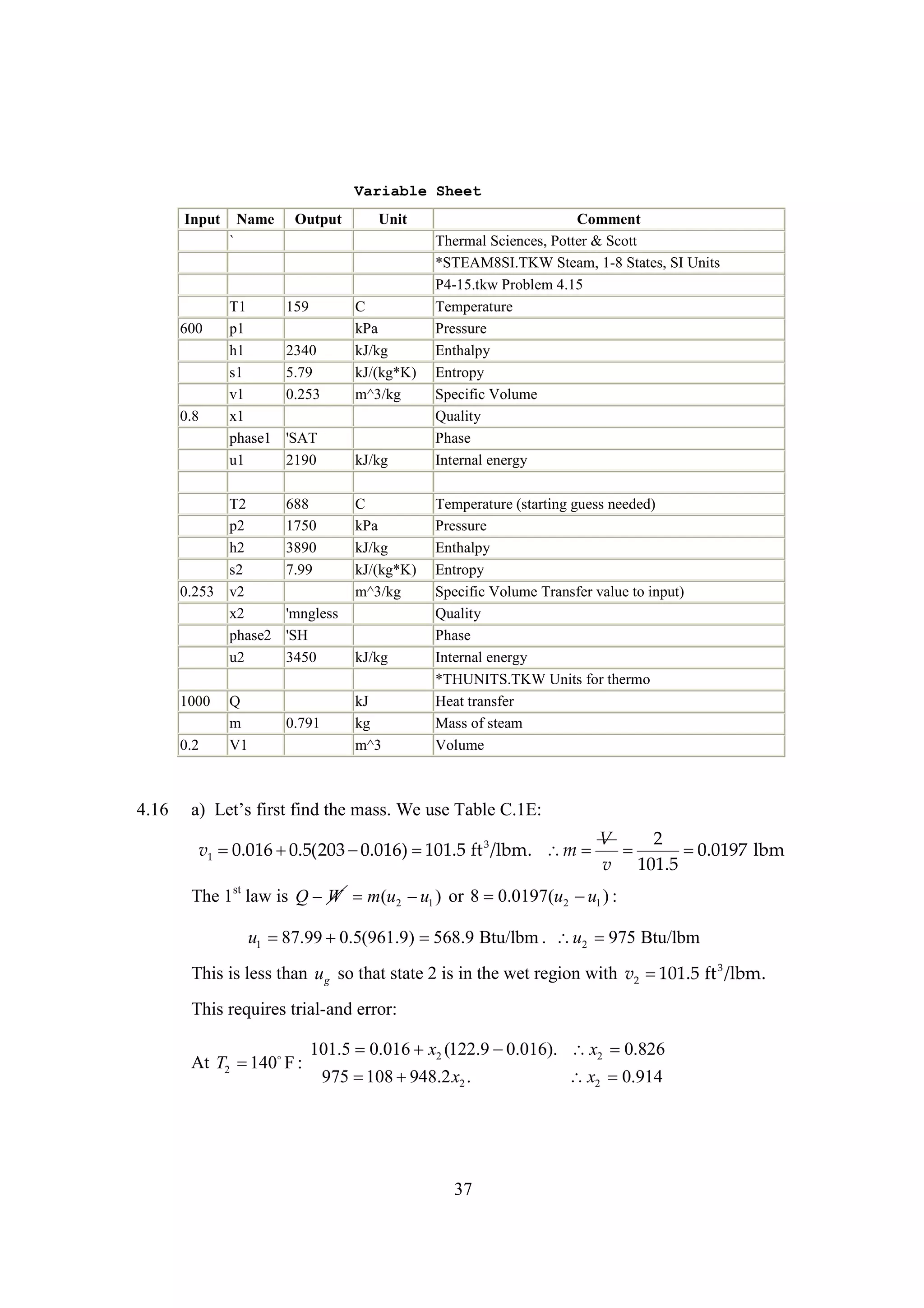 Variable Sheet
Input

Name

Output

Unit

`

600

0.8

0.253

1000
0.2

4.16

T1
p1
h1
s1
v1
x1
phase1
u1

159

T2
p2
h2
s2
v2
x2
phase2
u2

688
1750
3890
7.99

Q
m
V1

2340
5.79
0.253

C
kPa
kJ/kg
kJ/(kg*K)
m^3/kg

'SAT
2190

kJ/kg
C
kPa
kJ/kg
kJ/(kg*K)
m^3/kg

'mngless
'SH
3450

0.791

kJ/kg
kJ
kg
m^3

Comment
Thermal Sciences, Potter & Scott
*STEAM8SI.TKW Steam, 1-8 States, SI Units
P4-15.tkw Problem 4.15
Temperature
Pressure
Enthalpy
Entropy
Specific Volume
Quality
Phase
Internal energy
Temperature (starting guess needed)
Pressure
Enthalpy
Entropy
Specific Volume Transfer value to input)
Quality
Phase
Internal energy
*THUNITS.TKW Units for thermo
Heat transfer
Mass of steam
Volume

a L t fsf dh m s We s T ble C.1E:
) e siti t as
’ r n e
. ue a

v1 
0.016 
0.5(203 
0.016) 
101.5 ft 3 /lbm. m 

V
2


0.0197 lbm
v 101.5

The 1st law is Q W m(u2  1 ) or 8 
0.0197(u2  1 ) :
u
u

u1 
87.99 
0.5(961.9) 
568.9 Btu/lbm . u2 
975 Btu/lbm
This is less than u g so that state 2 is in the wet region with v2 
101.5 ft 3 /lbm.
This requires trial-and error:
At T2  F :
140

101.5 0.016 x2 (122.9 
0.016). x2 
0.826
975  
108 948.2 x2 .

37

x2 
0.914

 