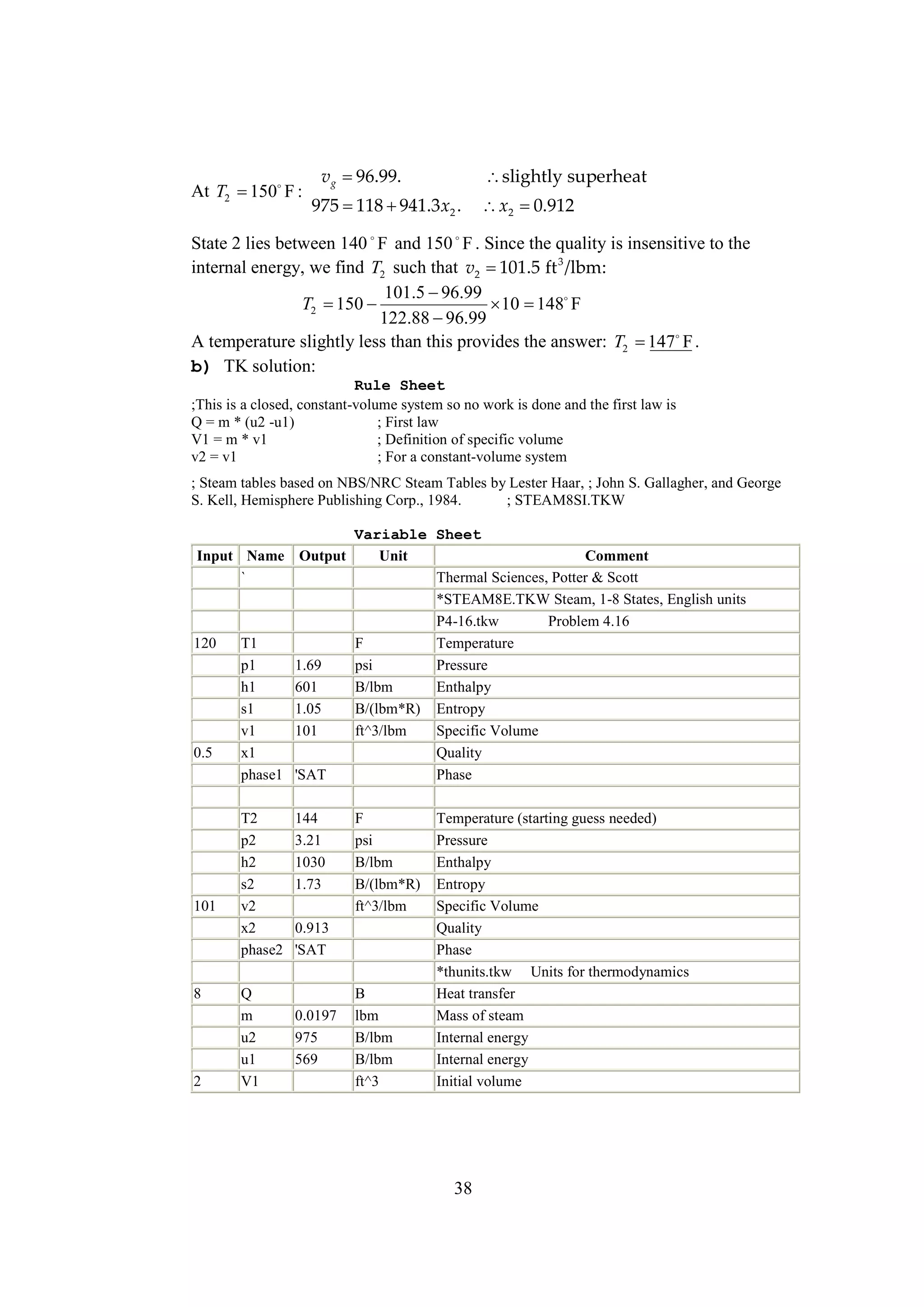 At T2  F :
150

vg 
96.99.

slightly superheat

975  
118 941.3 x2 .

x2 
0.912

State 2 lies between 140 F and 150 F . Since the quality is insensitive to the
internal energy, we find T2 such that v2 
101.5 ft 3 /lbm:
101.5 
96.99
T2  
150
  F
10 148
122.88 
96.99
A temperature slightly less than this provides the answer: T2  F .
147
b) TK solution:
Rule Sheet
;This is a closed, constant-volume system so no work is done and the first law is
Q = m * (u2 -u1)
; First law
V1 = m * v1
; Definition of specific volume
v2 = v1
; For a constant-volume system
; Steam tables based on NBS/NRC Steam Tables by Lester Haar, ; John S. Gallagher, and George
S. Kell, Hemisphere Publishing Corp., 1984.
; STEAM8SI.TKW
Variable Sheet
Input Name Output
Unit
Comment
`
Thermal Sciences, Potter & Scott
*STEAM8E.TKW Steam, 1-8 States, English units
P4-16.tkw
Problem 4.16
120
T1
F
Temperature
p1
1.69
psi
Pressure
h1
601
B/lbm
Enthalpy
s1
1.05
B/(lbm*R) Entropy
v1
101
ft^3/lbm
Specific Volume
0.5
x1
Quality
phase1 'SAT
Phase

101

8

2

T2
p2
h2
s2
v2
x2
phase2
Q
m
u2
u1
V1

144
3.21
1030
1.73

F
psi
B/lbm
B/(lbm*R)
ft^3/lbm

0.913
'SAT

0.0197
975
569

B
lbm
B/lbm
B/lbm
ft^3

Temperature (starting guess needed)
Pressure
Enthalpy
Entropy
Specific Volume
Quality
Phase
*thunits.tkw Units for thermodynamics
Heat transfer
Mass of steam
Internal energy
Internal energy
Initial volume

38

 