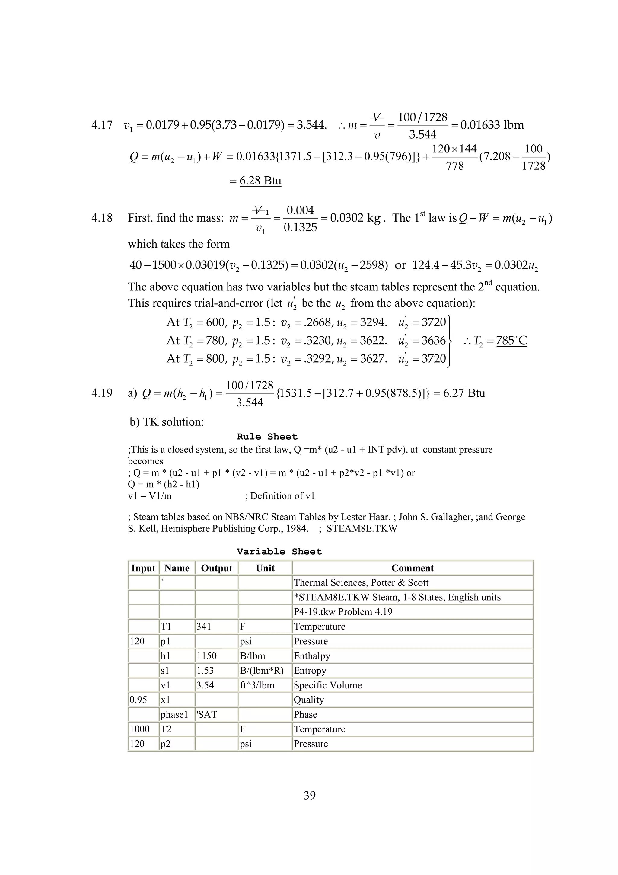 V 100 / 1728


0.01633 lbm
v
3.544
120 
144
100
Q m(u2  1 )  
u
W 0.01633{1371.5 
[312.3 
0.95(796)]} 
(7.208 
)
778
1728

6.28 Btu

4.17 v1 
0.0179 
0.95(3.73 
0.0179) 
3.544. m 

4.18

First, find the mass: m 

V 1 0.004


0.0302 kg . The 1st law is Q  m(u2  1 )
W
u
v1
0.1325

which takes the form

40 
1500 
0.03019( v2 
0.1325) 
0.0302(u2 
2598) or 124.4  v2 
45.3
0.0302u2
The above equation has two variables but the steam tables represent the 2nd equation.
'
This requires trial-and-error (let u2 be the u2 from the above equation):
'
At T2 
600, p2  : v2 
1.5
.2668, u2 
3294. u2 
3720 

'
At T2 
780, p2  : v2 
1.5
.3230, u2 
3622. u2 
3636  T2  
785 C
'
At T2 
800, p2  : v2 
1.5
.3292, u2 
3627. u2 
3720 


4.19

100 /1728
a) Q m(h2  1 ) 
h
{1531.5 
[312.7 
0.95(878.5)]} 
6.27 Btu
3.544

b) TK solution:
Rule Sheet
;This is a closed system, so the first law, Q =m* (u2 - u1 + INT pdv), at constant pressure
becomes
; Q = m * (u2 - u1 + p1 * (v2 - v1) = m * (u2 - u1 + p2*v2 - p1 *v1) or
Q = m * (h2 - h1)
v1 = V1/m
; Definition of v1
; Steam tables based on NBS/NRC Steam Tables by Lester Haar, ; John S. Gallagher, ;and George
S. Kell, Hemisphere Publishing Corp., 1984. ; STEAM8E.TKW
Variable Sheet
Input Name
`

120

0.95
1000
120

T1
p1
h1
s1
v1
x1
phase1
T2
p2

Output

341
1150
1.53
3.54
'SAT

Unit

Comment
Thermal Sciences, Potter & Scott
*STEAM8E.TKW Steam, 1-8 States, English units
P4-19.tkw Problem 4.19
F
Temperature
psi
Pressure
B/lbm
Enthalpy
B/(lbm*R) Entropy
ft^3/lbm
Specific Volume
Quality
Phase
F
Temperature
psi
Pressure

39

 
