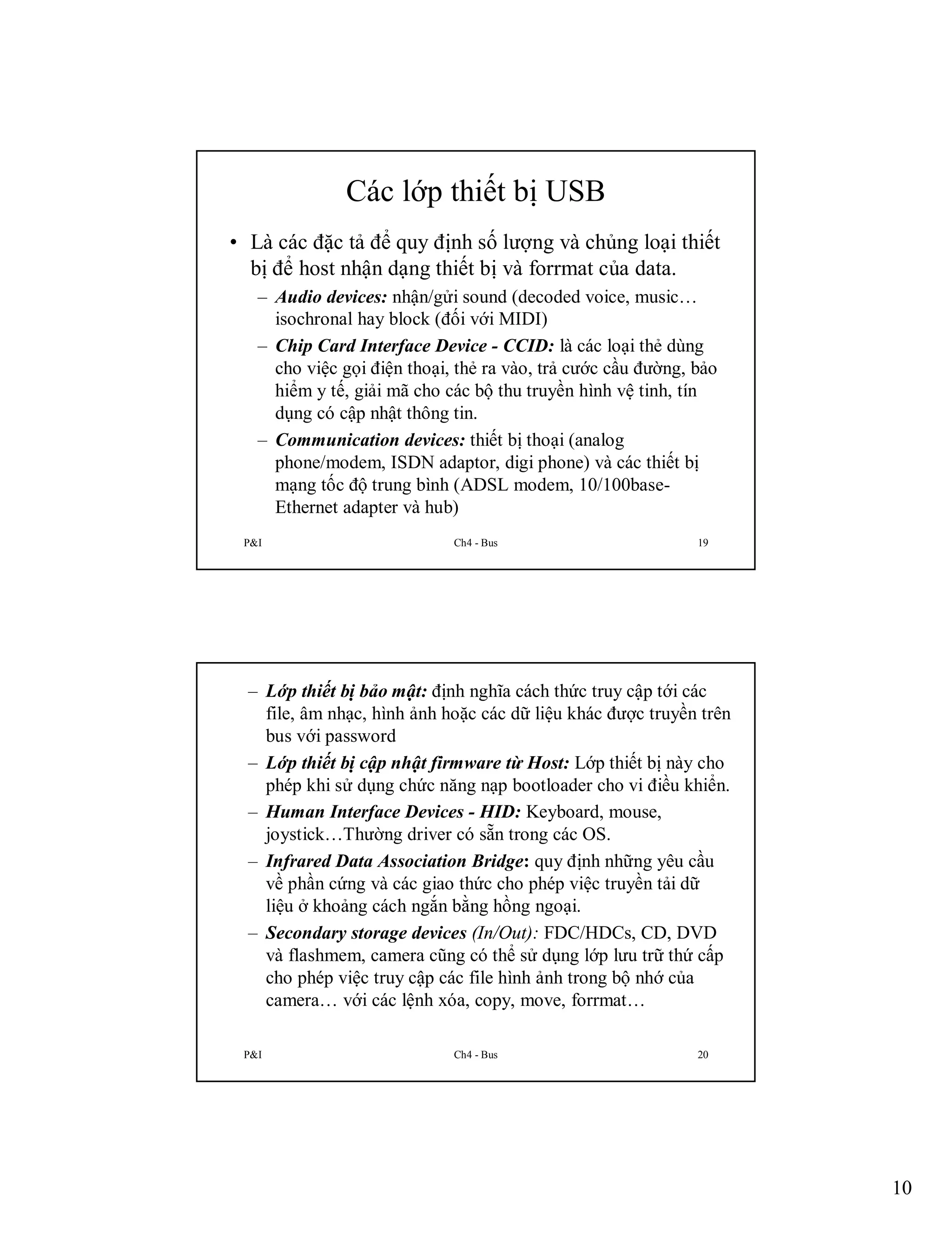 Các lớp thiết bị USB
• Là các đặc tả để quy định số lượng và chủng loại thiết
bị để host nhận dạng thiết bị và forrmat của data.
– Audio devices: nhận/gửi sound (decoded voice, music…
isochronal hay block (đối với MIDI)
– Chip Card Interface Device - CCID: là các loại thẻ dùng
cho việc gọi điện thoại, thẻ ra vào, trả cước cầu đường, bảo
hiểm y tế, giải mã cho các bộ thu truyền hình vệ tinh, tín
dụng có cập nhật thông tin.
– Communication devices: thiết bị thoại (analog
phone/modem, ISDN adaptor, digi phone) và các thiết bị
mạng tốc độ trung bình (ADSL modem, 10/100baseEthernet adapter và hub)
P&I

Ch4 - Bus

19

– Lớp thiết bị bảo mật: định nghĩa cách thức truy cập tới các
file, âm nhạc, hình ảnh hoặc các dữ liệu khác được truyền trên
bus với password
– Lớp thiết bị cập nhật firmware từ Host: Lớp thiết bị này cho
phép khi sử dụng chức năng nạp bootloader cho vi điều khiển.
– Human Interface Devices - HID: Keyboard, mouse,
joystick…Thường driver có sẵn trong các OS.
– Infrared Data Association Bridge: quy định những yêu cầu
về phần cứng và các giao thức cho phép việc truyền tải dữ
liệu ở khoảng cách ngắn bằng hồng ngoại.
– Secondary storage devices (In/Out): FDC/HDCs, CD, DVD
và flashmem, camera cũng có thể sử dụng lớp lưu trữ thứ cấp
cho phép việc truy cập các file hình ảnh trong bộ nhớ của
camera… với các lệnh xóa, copy, move, forrmat…
P&I

Ch4 - Bus

20

10

 