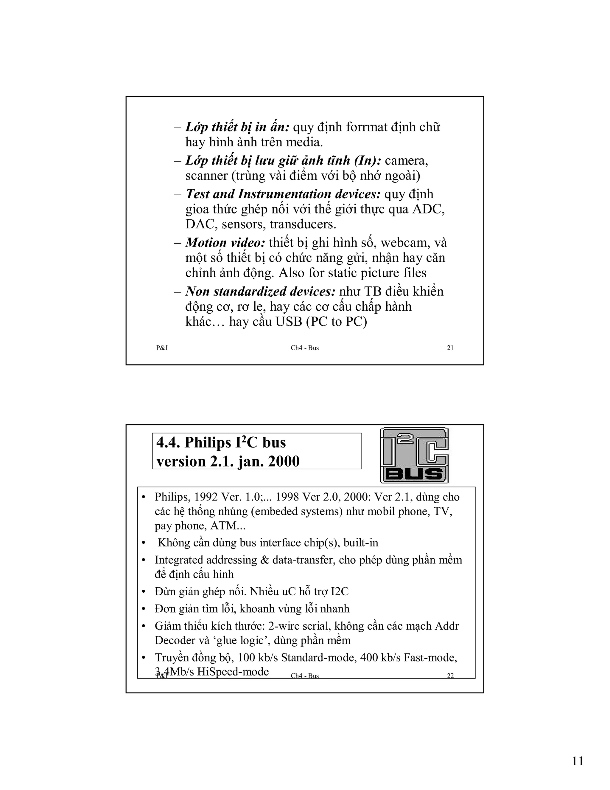 – Lớp thiết bị in ấn: quy định forrmat định chữ
hay hình ảnh trên media.
– Lớp thiết bị lưu giữ ảnh tĩnh (In): camera,
scanner (trùng vài điểm với bộ nhớ ngoài)
– Test and Instrumentation devices: quy định
gioa thức ghép nối với thế giới thực qua ADC,
DAC, sensors, transducers.
– Motion video: thiết bị ghi hình số, webcam, và
một số thiết bị có chức năng gửi, nhận hay căn
chỉnh ảnh động. Also for static picture files
– Non standardized devices: như TB điều khiển
động cơ, rơ le, hay các cơ cấu chấp hành
khác… hay cầu USB (PC to PC)
P&I

Ch4 - Bus

21

4.4. Philips I2C bus
version 2.1. jan. 2000
• Philips, 1992 Ver. 1.0;... 1998 Ver 2.0, 2000: Ver 2.1, dùng cho
các hệ thống nhúng (embeded systems) như mobil phone, TV,
pay phone, ATM...
• Không cần dùng bus interface chip(s), built-in
• Integrated addressing & data-transfer, cho phép dùng phần mềm
để định cấu hình
• Đừn giản ghép nối. Nhiều uC hỗ trợ I2C
• Đơn giản tìm lỗi, khoanh vùng lỗi nhanh
• Giảm thiểu kích thước: 2-wire serial, không cần các mạch Addr
Decoder và ‘glue logic’, dùng phần mềm
• Truyền đồng bộ, 100 kb/s Standard-mode, 400 kb/s Fast-mode,
3.4Mb/s HiSpeed-mode
P&I
Ch4 - Bus
22

11

 