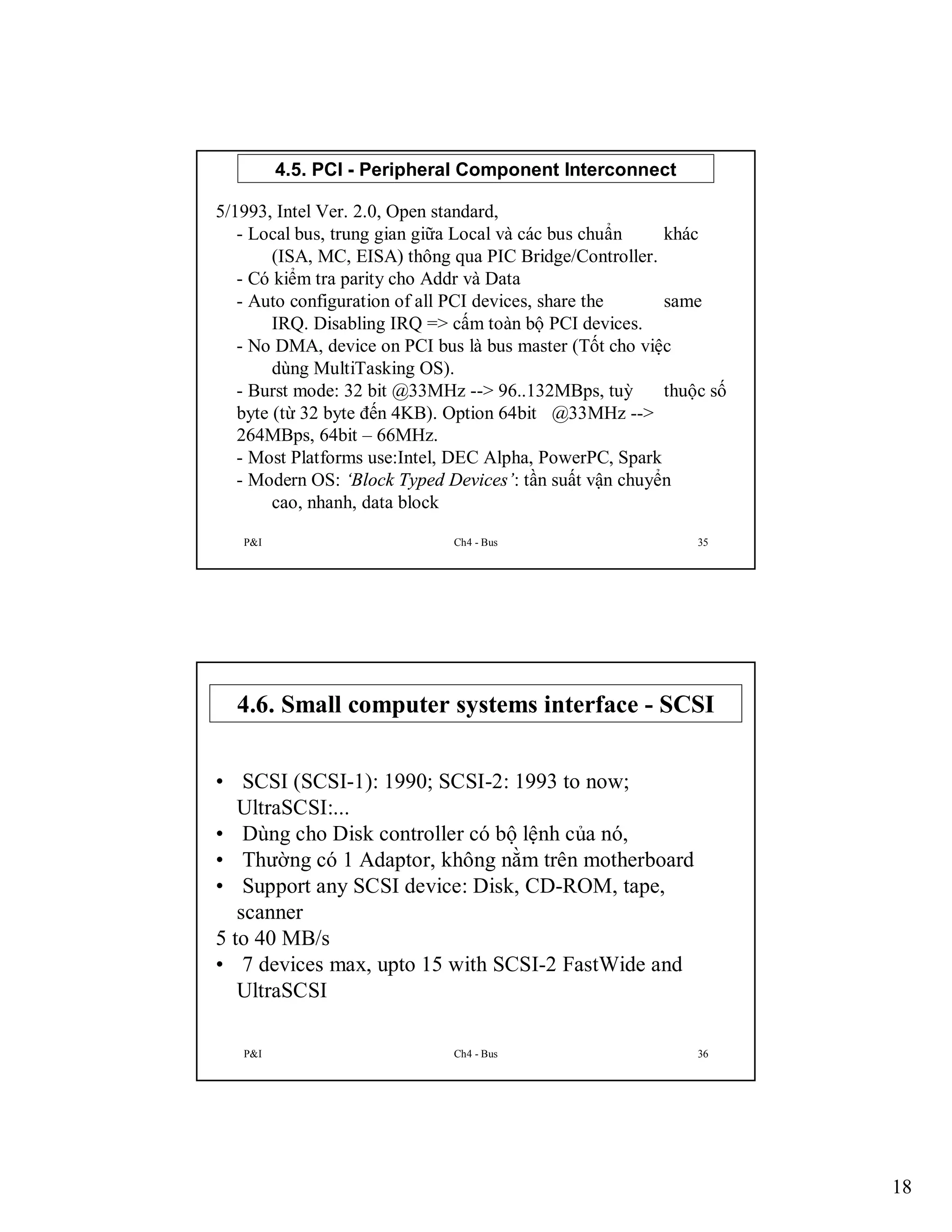 4.5. PCI - Peripheral Component Interconnect
5/1993, Intel Ver. 2.0, Open standard,
- Local bus, trung gian giữa Local và các bus chuẩn
khác
(ISA, MC, EISA) thông qua PIC Bridge/Controller.
- Có kiểm tra parity cho Addr và Data
- Auto configuration of all PCI devices, share the
same
IRQ. Disabling IRQ => cấm toàn bộ PCI devices.
- No DMA, device on PCI bus là bus master (Tốt cho việc
dùng MultiTasking OS).
- Burst mode: 32 bit @33MHz --> 96..132MBps, tuỳ
thuộc số
byte (từ 32 byte đến 4KB). Option 64bit @33MHz -->
264MBps, 64bit – 66MHz.
- Most Platforms use:Intel, DEC Alpha, PowerPC, Spark
- Modern OS: ‘Block Typed Devices’: tần suất vận chuyển
cao, nhanh, data block
P&I

Ch4 - Bus

35

4.6. Small computer systems interface - SCSI
• SCSI (SCSI-1): 1990; SCSI-2: 1993 to now;
UltraSCSI:...
• Dùng cho Disk controller có bộ lệnh của nó,
• Thường có 1 Adaptor, không nằm trên motherboard
• Support any SCSI device: Disk, CD-ROM, tape,
scanner
5 to 40 MB/s
• 7 devices max, upto 15 with SCSI-2 FastWide and
UltraSCSI
P&I

Ch4 - Bus

36

18

 