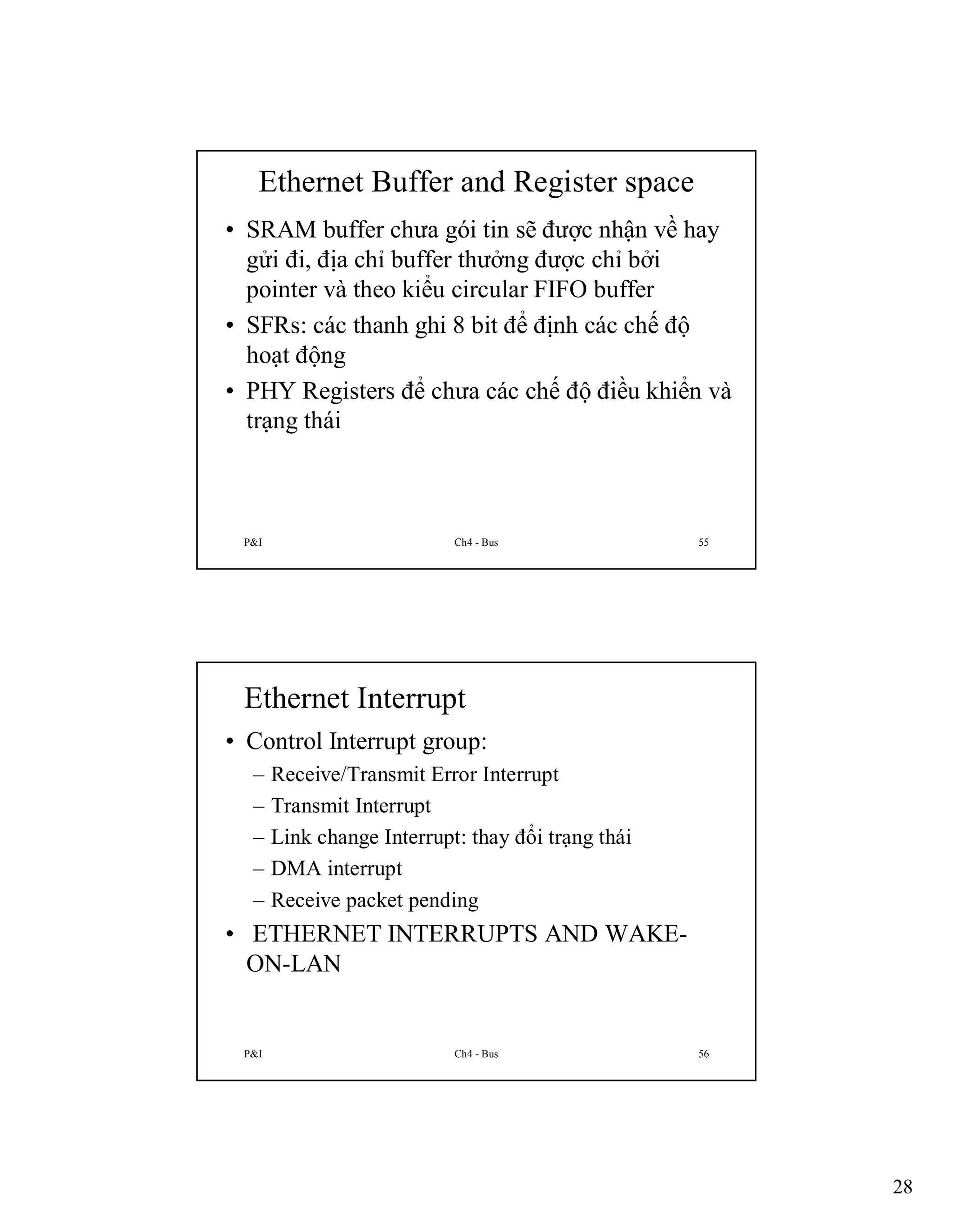Ethernet Buffer and Register space
• SRAM buffer chưa gói tin sẽ được nhận về hay
gửi đi, địa chỉ buffer thưởng được chỉ bởi
pointer và theo kiểu circular FIFO buffer
• SFRs: các thanh ghi 8 bit để định các chế độ
hoạt động
• PHY Registers để chưa các chế độ điều khiển và
trạng thái

P&I

Ch4 - Bus

55

Ethernet Interrupt
• Control Interrupt group:
–
–
–
–
–

Receive/Transmit Error Interrupt
Transmit Interrupt
Link change Interrupt: thay đổi trạng thái
DMA interrupt
Receive packet pending

• ETHERNET INTERRUPTS AND WAKEON-LAN

P&I

Ch4 - Bus

56

28

 