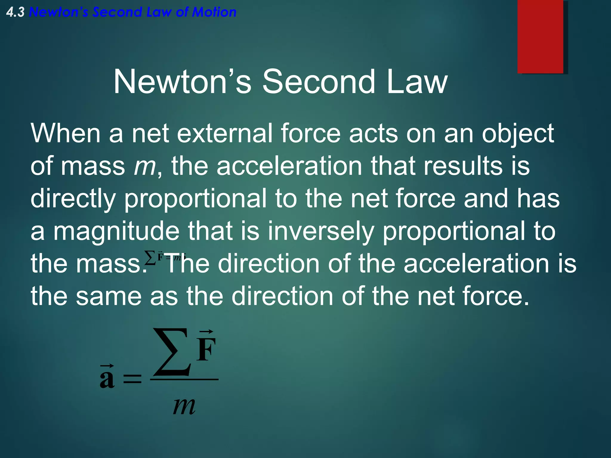 4.3 Newton’s Second Law of Motion

Newton’s Second Law
When a net external force acts on an object
of mass m, the acceleration that results is
directly proportional to the net force and has
a magnitude that is inversely proportional to
the mass.∑ The direction of the acceleration is
the same as the direction of the net force.


F = ma


a=

∑


F

m

 