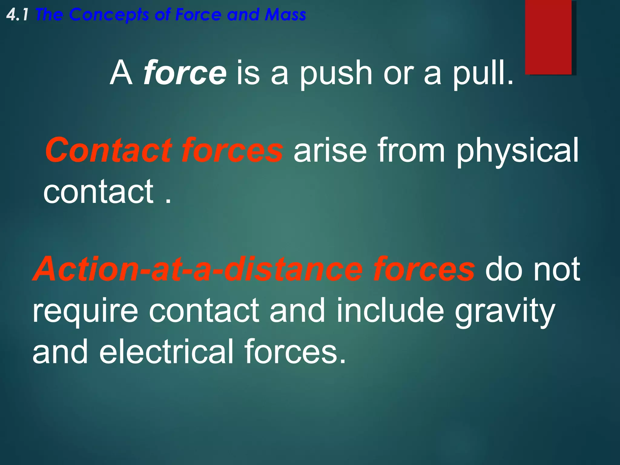 4.1 The Concepts of Force and Mass

A force is a push or a pull.
Contact forces arise from physical
contact .
Action-at-a-distance forces do not
require contact and include gravity
and electrical forces.

 