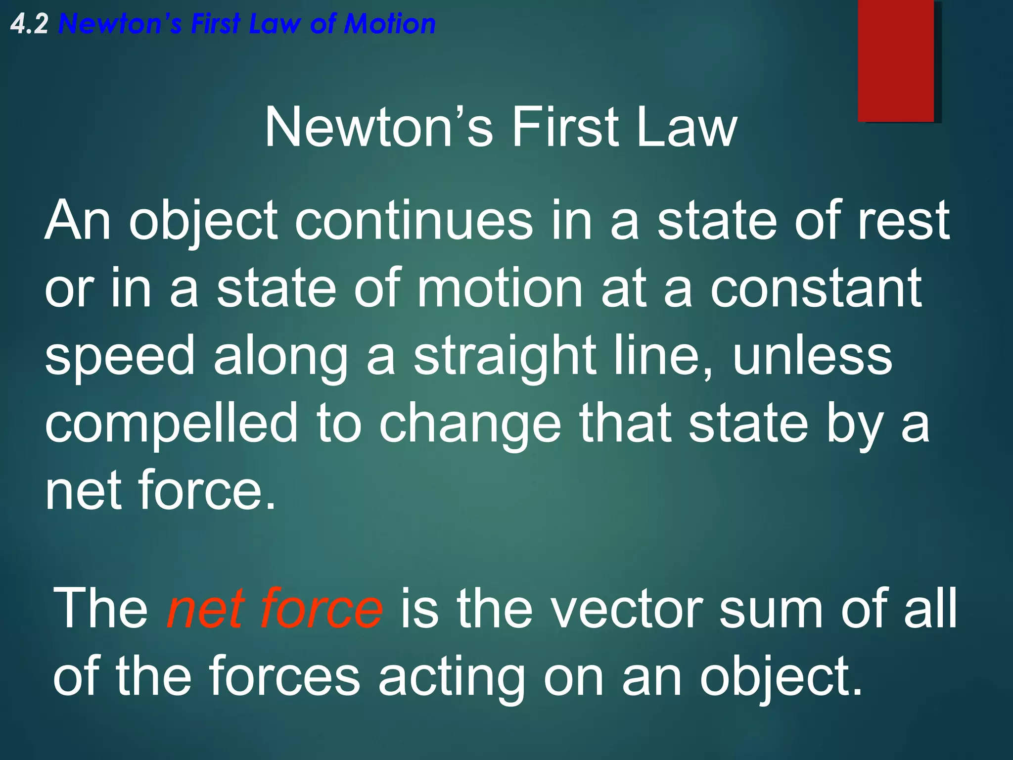 4.2 Newton’s First Law of Motion

Newton’s First Law
An object continues in a state of rest
or in a state of motion at a constant
speed along a straight line, unless
compelled to change that state by a
net force.
The net force is the vector sum of all
of the forces acting on an object.

 