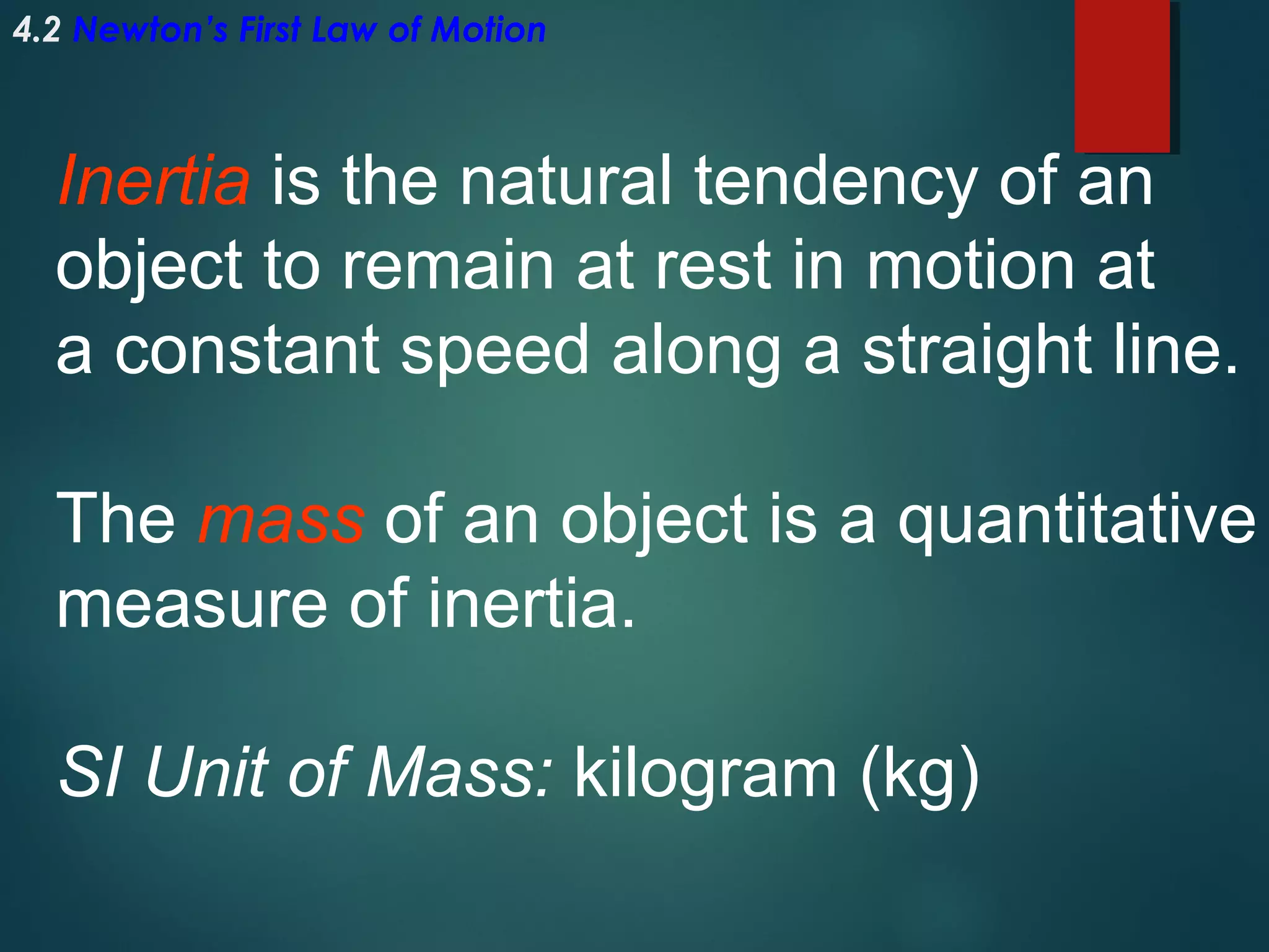 4.2 Newton’s First Law of Motion

Inertia is the natural tendency of an
object to remain at rest in motion at
a constant speed along a straight line.
The mass of an object is a quantitative
measure of inertia.
SI Unit of Mass: kilogram (kg)

 