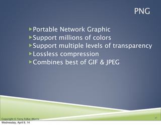 Copyright © Terry Felke-Morris
PNG
!Portable Network Graphic
!Support millions of colors
!Support multiple levels of transparency
!Lossless compression
!Combines best of GIF & JPEG
17
Wednesday, April 9, 14
 