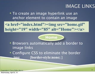 Copyright © Terry Felke-Morris
IMAGE LINKS
! To create an image hyperlink use an
anchor element to contain an image
element
! Browsers automatically add a border to
image links
! Conﬁgure CSS to eliminate the border
img {border-style:none; }
20
Home
<a href="index.html"><img src="home.gif"
height="19" width="85" alt="Home"></a>
Wednesday, April 9, 14
 