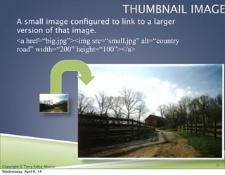 Copyright © Terry Felke-Morris
THUMBNAIL IMAGE
A small image conﬁgured to link to a larger
version of that image.
<a href=“big.jpg”><img src=“small.jpg” alt=“country
road” width=“200” height=“100”></a>
21
Wednesday, April 9, 14
 