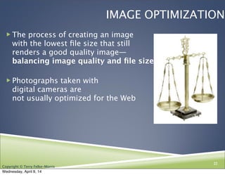 Copyright © Terry Felke-Morris
IMAGE OPTIMIZATION
! The process of creating an image
with the lowest ﬁle size that still
renders a good quality image—
balancing image quality and ﬁle size.
! Photographs taken with
digital cameras are
not usually optimized for the Web
22
Wednesday, April 9, 14
 